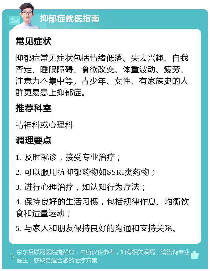 抑郁症就医指南 常见症状 抑郁症常见症状包括情绪低落、失去兴趣、自我否定、睡眠障碍、食欲改变、体重波动、疲劳、注意力不集中等。青少年、女性、有家族史的人群更易患上抑郁症。 推荐科室 精神科或心理科 调理要点 1. 及时就诊，接受专业治疗； 2. 可以服用抗抑郁药物如SSRI类药物； 3. 进行心理治疗，如认知行为疗法； 4. 保持良好的生活习惯，包括规律作息、均衡饮食和适量运动； 5. 与家人和朋友保持良好的沟通和支持关系。