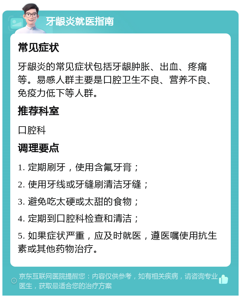 牙龈炎就医指南 常见症状 牙龈炎的常见症状包括牙龈肿胀、出血、疼痛等。易感人群主要是口腔卫生不良、营养不良、免疫力低下等人群。 推荐科室 口腔科 调理要点 1. 定期刷牙，使用含氟牙膏； 2. 使用牙线或牙缝刷清洁牙缝； 3. 避免吃太硬或太甜的食物； 4. 定期到口腔科检查和清洁； 5. 如果症状严重，应及时就医，遵医嘱使用抗生素或其他药物治疗。