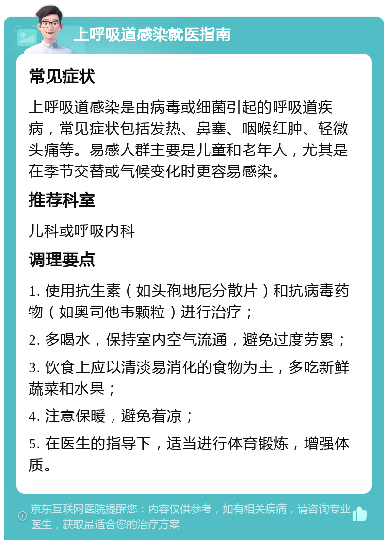 上呼吸道感染就医指南 常见症状 上呼吸道感染是由病毒或细菌引起的呼吸道疾病，常见症状包括发热、鼻塞、咽喉红肿、轻微头痛等。易感人群主要是儿童和老年人，尤其是在季节交替或气候变化时更容易感染。 推荐科室 儿科或呼吸内科 调理要点 1. 使用抗生素（如头孢地尼分散片）和抗病毒药物（如奥司他韦颗粒）进行治疗； 2. 多喝水，保持室内空气流通，避免过度劳累； 3. 饮食上应以清淡易消化的食物为主，多吃新鲜蔬菜和水果； 4. 注意保暖，避免着凉； 5. 在医生的指导下，适当进行体育锻炼，增强体质。