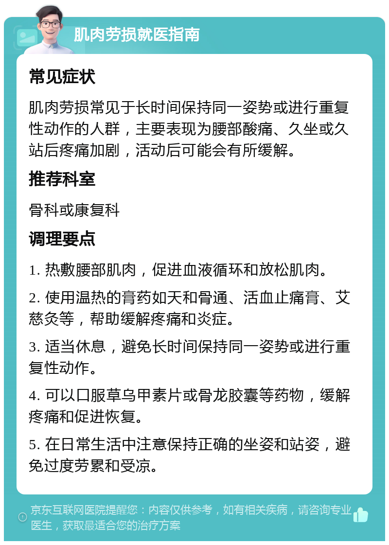 肌肉劳损就医指南 常见症状 肌肉劳损常见于长时间保持同一姿势或进行重复性动作的人群，主要表现为腰部酸痛、久坐或久站后疼痛加剧，活动后可能会有所缓解。 推荐科室 骨科或康复科 调理要点 1. 热敷腰部肌肉，促进血液循环和放松肌肉。 2. 使用温热的膏药如天和骨通、活血止痛膏、艾慈灸等，帮助缓解疼痛和炎症。 3. 适当休息，避免长时间保持同一姿势或进行重复性动作。 4. 可以口服草乌甲素片或骨龙胶囊等药物，缓解疼痛和促进恢复。 5. 在日常生活中注意保持正确的坐姿和站姿，避免过度劳累和受凉。