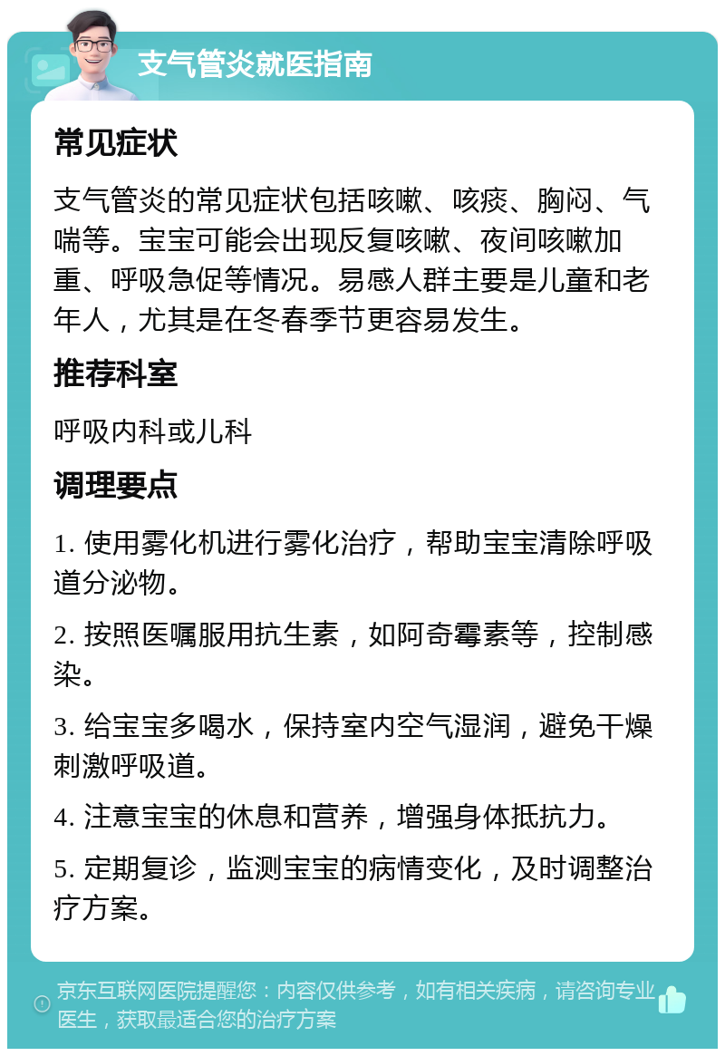 支气管炎就医指南 常见症状 支气管炎的常见症状包括咳嗽、咳痰、胸闷、气喘等。宝宝可能会出现反复咳嗽、夜间咳嗽加重、呼吸急促等情况。易感人群主要是儿童和老年人，尤其是在冬春季节更容易发生。 推荐科室 呼吸内科或儿科 调理要点 1. 使用雾化机进行雾化治疗，帮助宝宝清除呼吸道分泌物。 2. 按照医嘱服用抗生素，如阿奇霉素等，控制感染。 3. 给宝宝多喝水，保持室内空气湿润，避免干燥刺激呼吸道。 4. 注意宝宝的休息和营养，增强身体抵抗力。 5. 定期复诊，监测宝宝的病情变化，及时调整治疗方案。