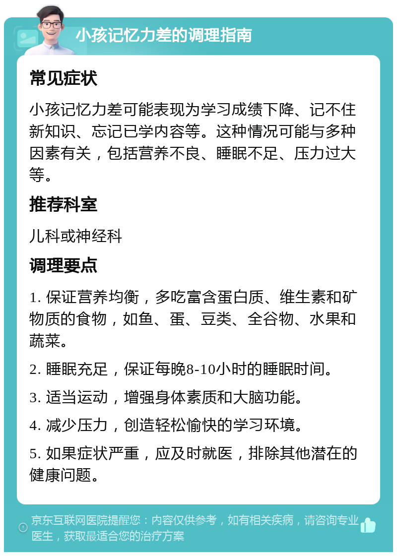 小孩记忆力差的调理指南 常见症状 小孩记忆力差可能表现为学习成绩下降、记不住新知识、忘记已学内容等。这种情况可能与多种因素有关，包括营养不良、睡眠不足、压力过大等。 推荐科室 儿科或神经科 调理要点 1. 保证营养均衡，多吃富含蛋白质、维生素和矿物质的食物，如鱼、蛋、豆类、全谷物、水果和蔬菜。 2. 睡眠充足，保证每晚8-10小时的睡眠时间。 3. 适当运动，增强身体素质和大脑功能。 4. 减少压力，创造轻松愉快的学习环境。 5. 如果症状严重，应及时就医，排除其他潜在的健康问题。