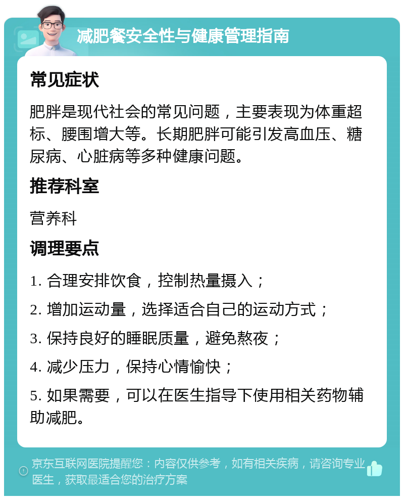 减肥餐安全性与健康管理指南 常见症状 肥胖是现代社会的常见问题，主要表现为体重超标、腰围增大等。长期肥胖可能引发高血压、糖尿病、心脏病等多种健康问题。 推荐科室 营养科 调理要点 1. 合理安排饮食，控制热量摄入； 2. 增加运动量，选择适合自己的运动方式； 3. 保持良好的睡眠质量，避免熬夜； 4. 减少压力，保持心情愉快； 5. 如果需要，可以在医生指导下使用相关药物辅助减肥。