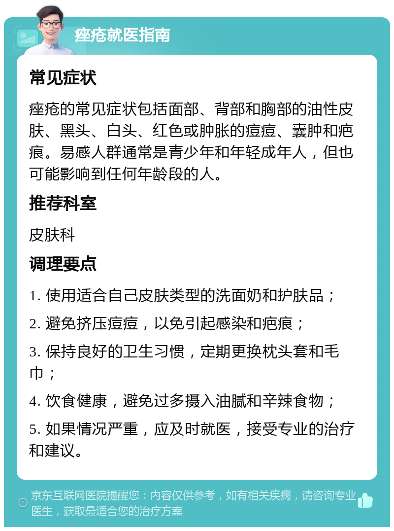 痤疮就医指南 常见症状 痤疮的常见症状包括面部、背部和胸部的油性皮肤、黑头、白头、红色或肿胀的痘痘、囊肿和疤痕。易感人群通常是青少年和年轻成年人，但也可能影响到任何年龄段的人。 推荐科室 皮肤科 调理要点 1. 使用适合自己皮肤类型的洗面奶和护肤品； 2. 避免挤压痘痘，以免引起感染和疤痕； 3. 保持良好的卫生习惯，定期更换枕头套和毛巾； 4. 饮食健康，避免过多摄入油腻和辛辣食物； 5. 如果情况严重，应及时就医，接受专业的治疗和建议。