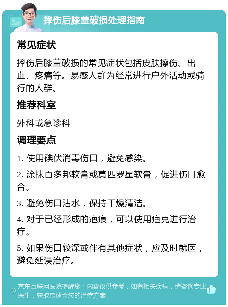 摔伤后膝盖破损处理指南 常见症状 摔伤后膝盖破损的常见症状包括皮肤擦伤、出血、疼痛等。易感人群为经常进行户外活动或骑行的人群。 推荐科室 外科或急诊科 调理要点 1. 使用碘伏消毒伤口，避免感染。 2. 涂抹百多邦软膏或莫匹罗星软膏，促进伤口愈合。 3. 避免伤口沾水，保持干燥清洁。 4. 对于已经形成的疤痕，可以使用疤克进行治疗。 5. 如果伤口较深或伴有其他症状，应及时就医，避免延误治疗。