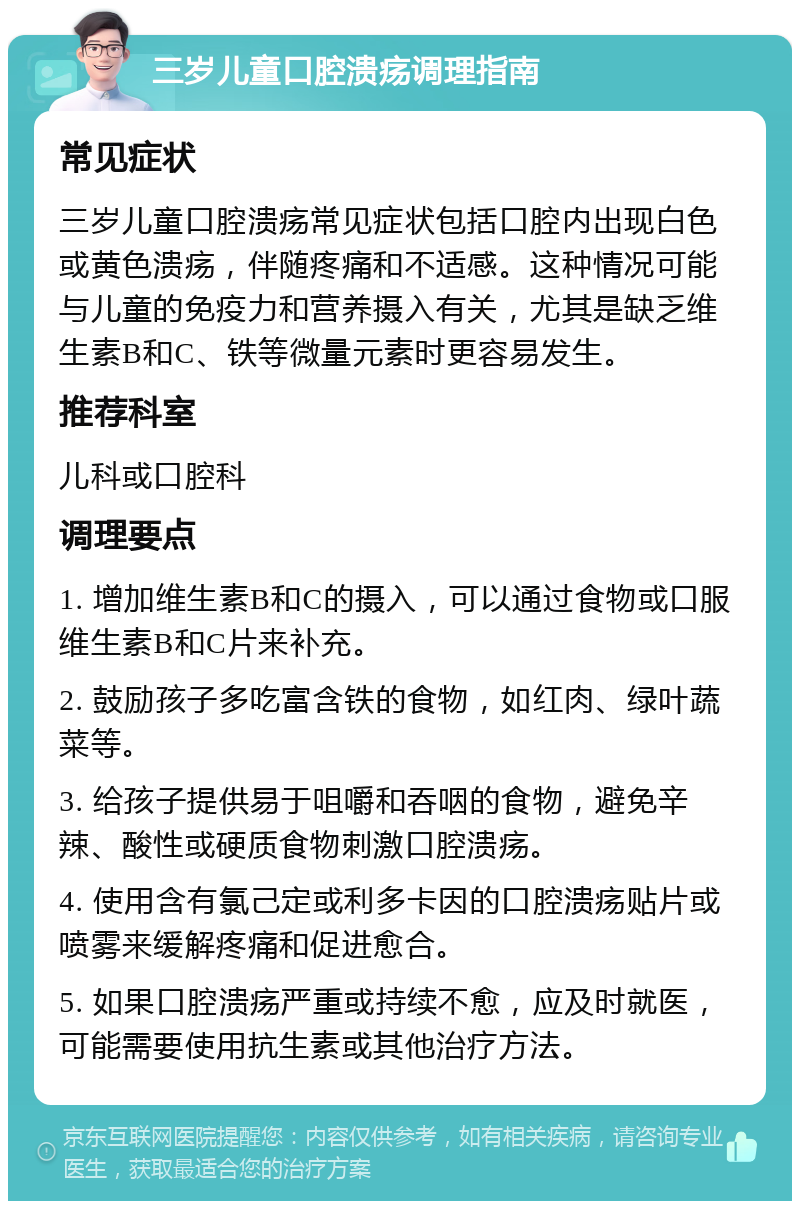 三岁儿童口腔溃疡调理指南 常见症状 三岁儿童口腔溃疡常见症状包括口腔内出现白色或黄色溃疡，伴随疼痛和不适感。这种情况可能与儿童的免疫力和营养摄入有关，尤其是缺乏维生素B和C、铁等微量元素时更容易发生。 推荐科室 儿科或口腔科 调理要点 1. 增加维生素B和C的摄入，可以通过食物或口服维生素B和C片来补充。 2. 鼓励孩子多吃富含铁的食物，如红肉、绿叶蔬菜等。 3. 给孩子提供易于咀嚼和吞咽的食物，避免辛辣、酸性或硬质食物刺激口腔溃疡。 4. 使用含有氯己定或利多卡因的口腔溃疡贴片或喷雾来缓解疼痛和促进愈合。 5. 如果口腔溃疡严重或持续不愈，应及时就医，可能需要使用抗生素或其他治疗方法。