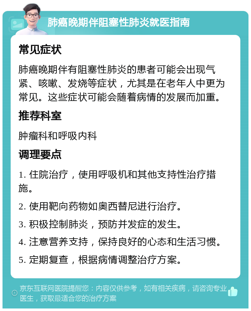 肺癌晚期伴阻塞性肺炎就医指南 常见症状 肺癌晚期伴有阻塞性肺炎的患者可能会出现气紧、咳嗽、发烧等症状，尤其是在老年人中更为常见。这些症状可能会随着病情的发展而加重。 推荐科室 肿瘤科和呼吸内科 调理要点 1. 住院治疗，使用呼吸机和其他支持性治疗措施。 2. 使用靶向药物如奥西替尼进行治疗。 3. 积极控制肺炎，预防并发症的发生。 4. 注意营养支持，保持良好的心态和生活习惯。 5. 定期复查，根据病情调整治疗方案。