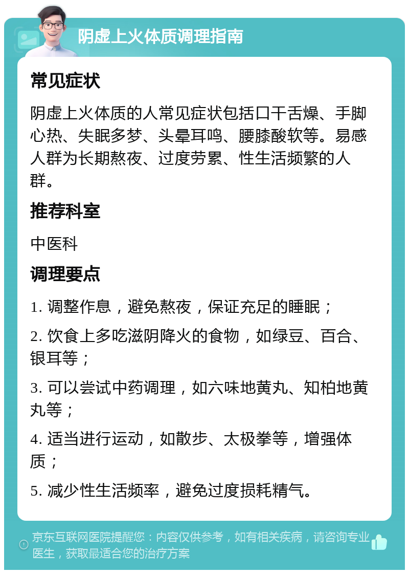 阴虚上火体质调理指南 常见症状 阴虚上火体质的人常见症状包括口干舌燥、手脚心热、失眠多梦、头晕耳鸣、腰膝酸软等。易感人群为长期熬夜、过度劳累、性生活频繁的人群。 推荐科室 中医科 调理要点 1. 调整作息，避免熬夜，保证充足的睡眠； 2. 饮食上多吃滋阴降火的食物，如绿豆、百合、银耳等； 3. 可以尝试中药调理，如六味地黄丸、知柏地黄丸等； 4. 适当进行运动，如散步、太极拳等，增强体质； 5. 减少性生活频率，避免过度损耗精气。