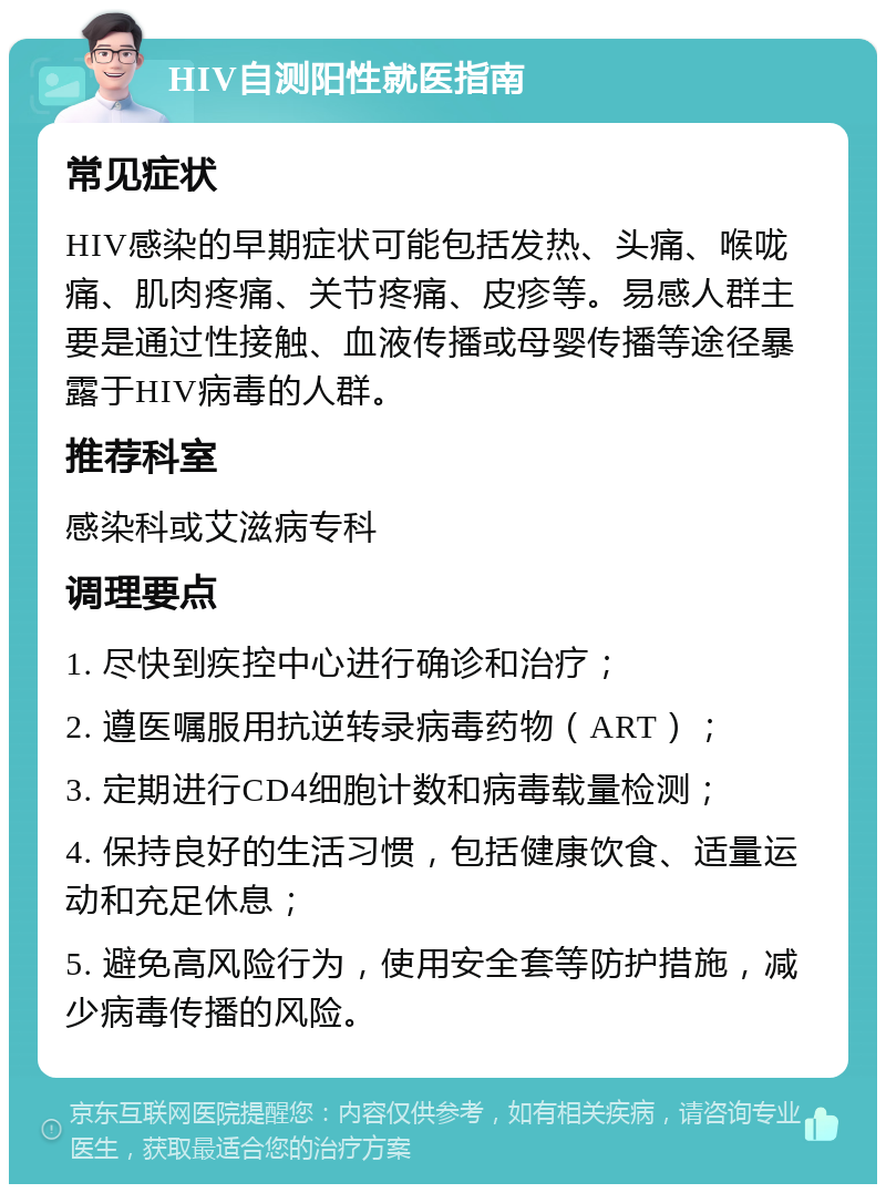 HIV自测阳性就医指南 常见症状 HIV感染的早期症状可能包括发热、头痛、喉咙痛、肌肉疼痛、关节疼痛、皮疹等。易感人群主要是通过性接触、血液传播或母婴传播等途径暴露于HIV病毒的人群。 推荐科室 感染科或艾滋病专科 调理要点 1. 尽快到疾控中心进行确诊和治疗； 2. 遵医嘱服用抗逆转录病毒药物（ART）； 3. 定期进行CD4细胞计数和病毒载量检测； 4. 保持良好的生活习惯，包括健康饮食、适量运动和充足休息； 5. 避免高风险行为，使用安全套等防护措施，减少病毒传播的风险。