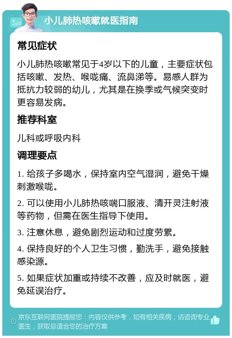 小儿肺热咳嗽就医指南 常见症状 小儿肺热咳嗽常见于4岁以下的儿童，主要症状包括咳嗽、发热、喉咙痛、流鼻涕等。易感人群为抵抗力较弱的幼儿，尤其是在换季或气候突变时更容易发病。 推荐科室 儿科或呼吸内科 调理要点 1. 给孩子多喝水，保持室内空气湿润，避免干燥刺激喉咙。 2. 可以使用小儿肺热咳喘口服液、清开灵注射液等药物，但需在医生指导下使用。 3. 注意休息，避免剧烈运动和过度劳累。 4. 保持良好的个人卫生习惯，勤洗手，避免接触感染源。 5. 如果症状加重或持续不改善，应及时就医，避免延误治疗。