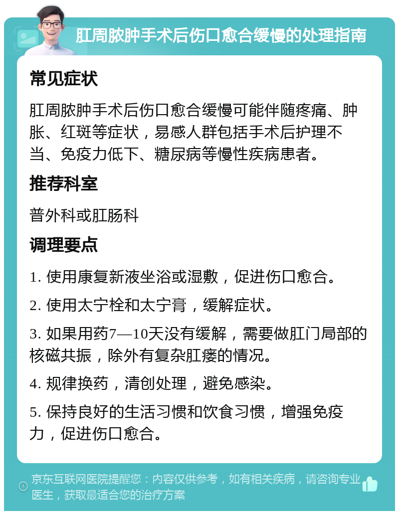 肛周脓肿手术后伤口愈合缓慢的处理指南 常见症状 肛周脓肿手术后伤口愈合缓慢可能伴随疼痛、肿胀、红斑等症状，易感人群包括手术后护理不当、免疫力低下、糖尿病等慢性疾病患者。 推荐科室 普外科或肛肠科 调理要点 1. 使用康复新液坐浴或湿敷，促进伤口愈合。 2. 使用太宁栓和太宁膏，缓解症状。 3. 如果用药7—10天没有缓解，需要做肛门局部的核磁共振，除外有复杂肛瘘的情况。 4. 规律换药，清创处理，避免感染。 5. 保持良好的生活习惯和饮食习惯，增强免疫力，促进伤口愈合。