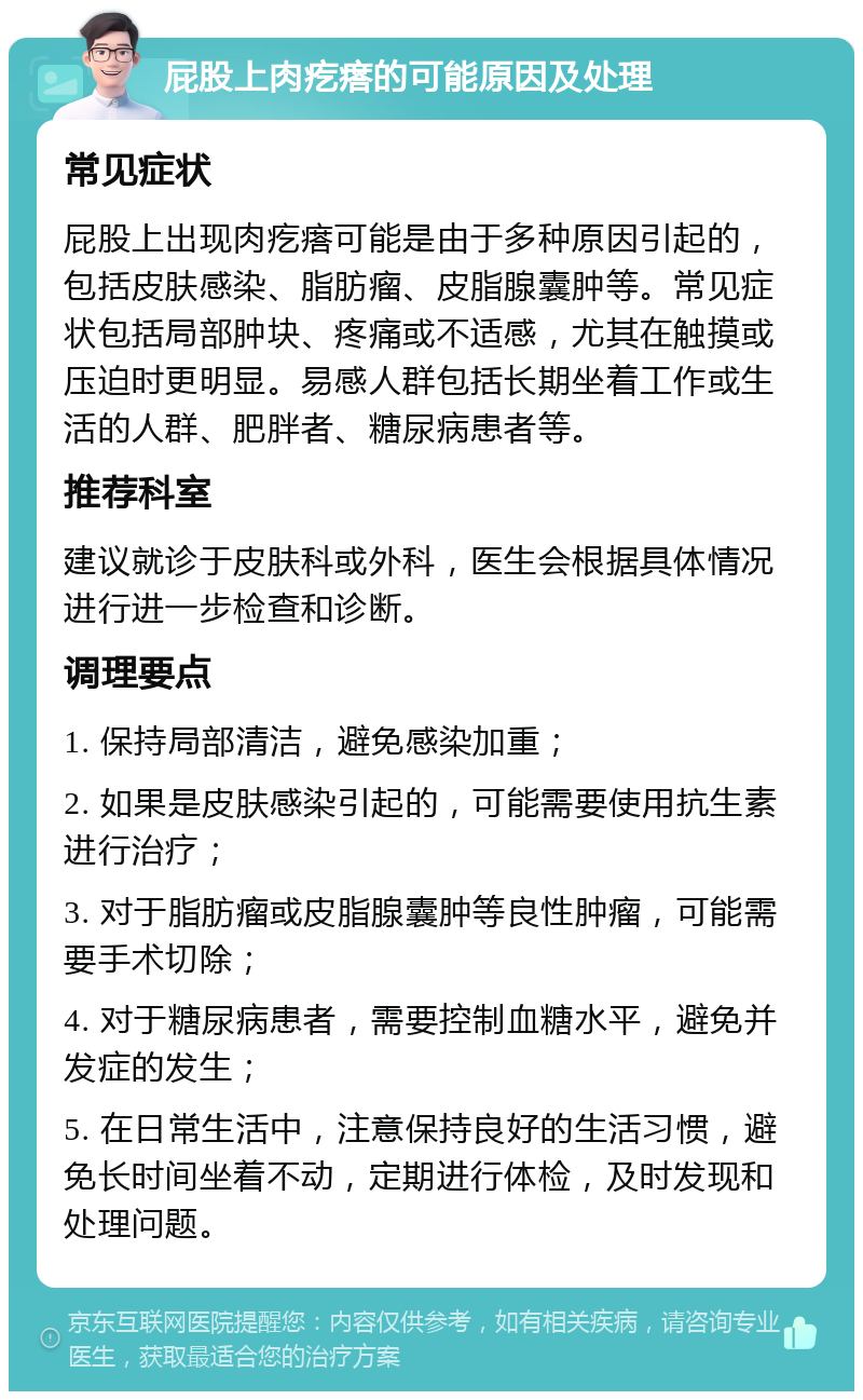 屁股上肉疙瘩的可能原因及处理 常见症状 屁股上出现肉疙瘩可能是由于多种原因引起的，包括皮肤感染、脂肪瘤、皮脂腺囊肿等。常见症状包括局部肿块、疼痛或不适感，尤其在触摸或压迫时更明显。易感人群包括长期坐着工作或生活的人群、肥胖者、糖尿病患者等。 推荐科室 建议就诊于皮肤科或外科，医生会根据具体情况进行进一步检查和诊断。 调理要点 1. 保持局部清洁，避免感染加重； 2. 如果是皮肤感染引起的，可能需要使用抗生素进行治疗； 3. 对于脂肪瘤或皮脂腺囊肿等良性肿瘤，可能需要手术切除； 4. 对于糖尿病患者，需要控制血糖水平，避免并发症的发生； 5. 在日常生活中，注意保持良好的生活习惯，避免长时间坐着不动，定期进行体检，及时发现和处理问题。