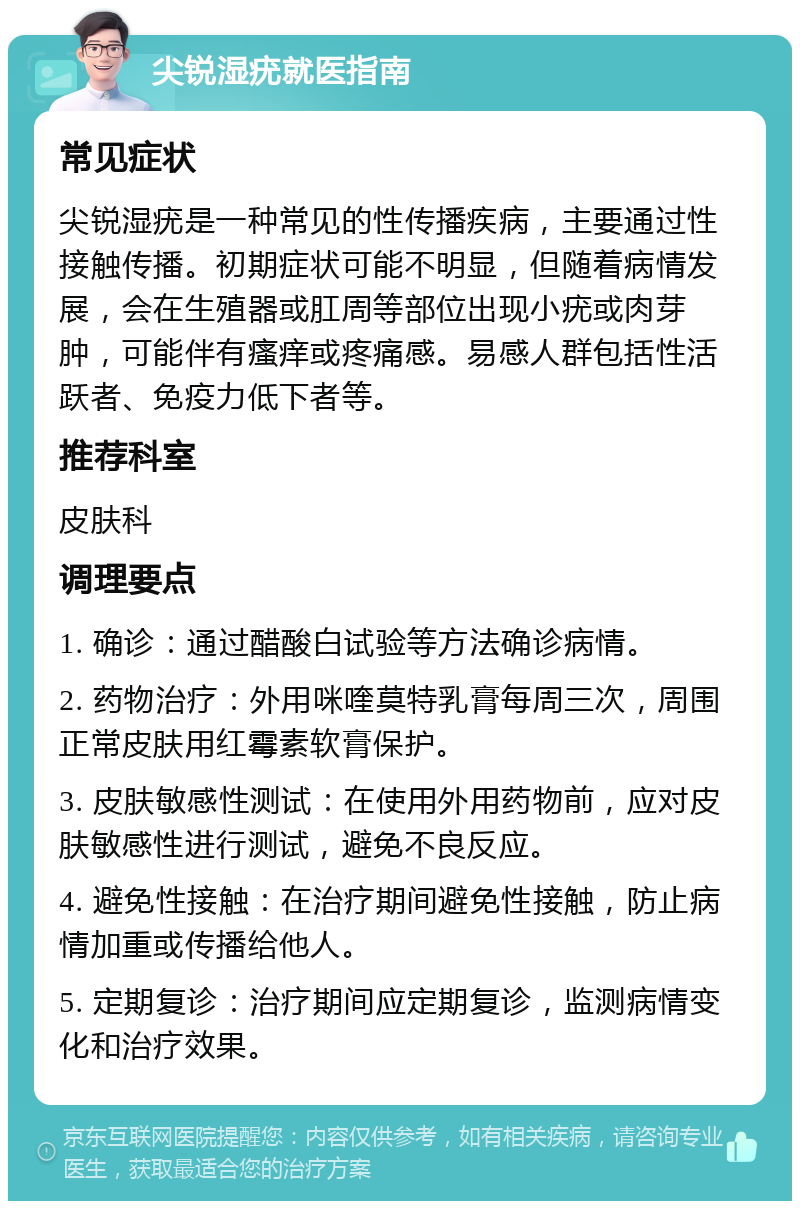 尖锐湿疣就医指南 常见症状 尖锐湿疣是一种常见的性传播疾病，主要通过性接触传播。初期症状可能不明显，但随着病情发展，会在生殖器或肛周等部位出现小疣或肉芽肿，可能伴有瘙痒或疼痛感。易感人群包括性活跃者、免疫力低下者等。 推荐科室 皮肤科 调理要点 1. 确诊：通过醋酸白试验等方法确诊病情。 2. 药物治疗：外用咪喹莫特乳膏每周三次，周围正常皮肤用红霉素软膏保护。 3. 皮肤敏感性测试：在使用外用药物前，应对皮肤敏感性进行测试，避免不良反应。 4. 避免性接触：在治疗期间避免性接触，防止病情加重或传播给他人。 5. 定期复诊：治疗期间应定期复诊，监测病情变化和治疗效果。