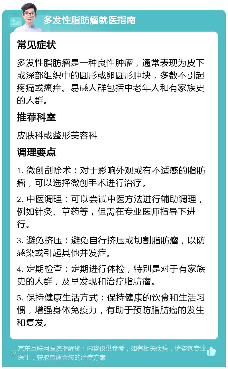 多发性脂肪瘤就医指南 常见症状 多发性脂肪瘤是一种良性肿瘤，通常表现为皮下或深部组织中的圆形或卵圆形肿块，多数不引起疼痛或瘙痒。易感人群包括中老年人和有家族史的人群。 推荐科室 皮肤科或整形美容科 调理要点 1. 微创刮除术：对于影响外观或有不适感的脂肪瘤，可以选择微创手术进行治疗。 2. 中医调理：可以尝试中医方法进行辅助调理，例如针灸、草药等，但需在专业医师指导下进行。 3. 避免挤压：避免自行挤压或切割脂肪瘤，以防感染或引起其他并发症。 4. 定期检查：定期进行体检，特别是对于有家族史的人群，及早发现和治疗脂肪瘤。 5. 保持健康生活方式：保持健康的饮食和生活习惯，增强身体免疫力，有助于预防脂肪瘤的发生和复发。