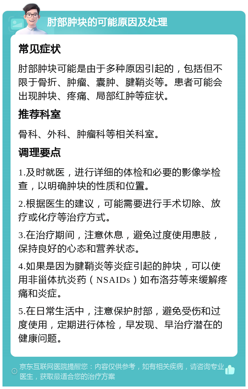 肘部肿块的可能原因及处理 常见症状 肘部肿块可能是由于多种原因引起的，包括但不限于骨折、肿瘤、囊肿、腱鞘炎等。患者可能会出现肿块、疼痛、局部红肿等症状。 推荐科室 骨科、外科、肿瘤科等相关科室。 调理要点 1.及时就医，进行详细的体检和必要的影像学检查，以明确肿块的性质和位置。 2.根据医生的建议，可能需要进行手术切除、放疗或化疗等治疗方式。 3.在治疗期间，注意休息，避免过度使用患肢，保持良好的心态和营养状态。 4.如果是因为腱鞘炎等炎症引起的肿块，可以使用非甾体抗炎药（NSAIDs）如布洛芬等来缓解疼痛和炎症。 5.在日常生活中，注意保护肘部，避免受伤和过度使用，定期进行体检，早发现、早治疗潜在的健康问题。