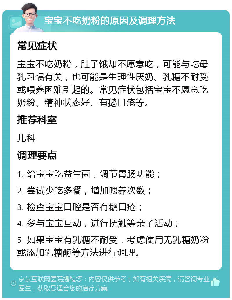 宝宝不吃奶粉的原因及调理方法 常见症状 宝宝不吃奶粉，肚子饿却不愿意吃，可能与吃母乳习惯有关，也可能是生理性厌奶、乳糖不耐受或喂养困难引起的。常见症状包括宝宝不愿意吃奶粉、精神状态好、有鹅口疮等。 推荐科室 儿科 调理要点 1. 给宝宝吃益生菌，调节胃肠功能； 2. 尝试少吃多餐，增加喂养次数； 3. 检查宝宝口腔是否有鹅口疮； 4. 多与宝宝互动，进行抚触等亲子活动； 5. 如果宝宝有乳糖不耐受，考虑使用无乳糖奶粉或添加乳糖酶等方法进行调理。