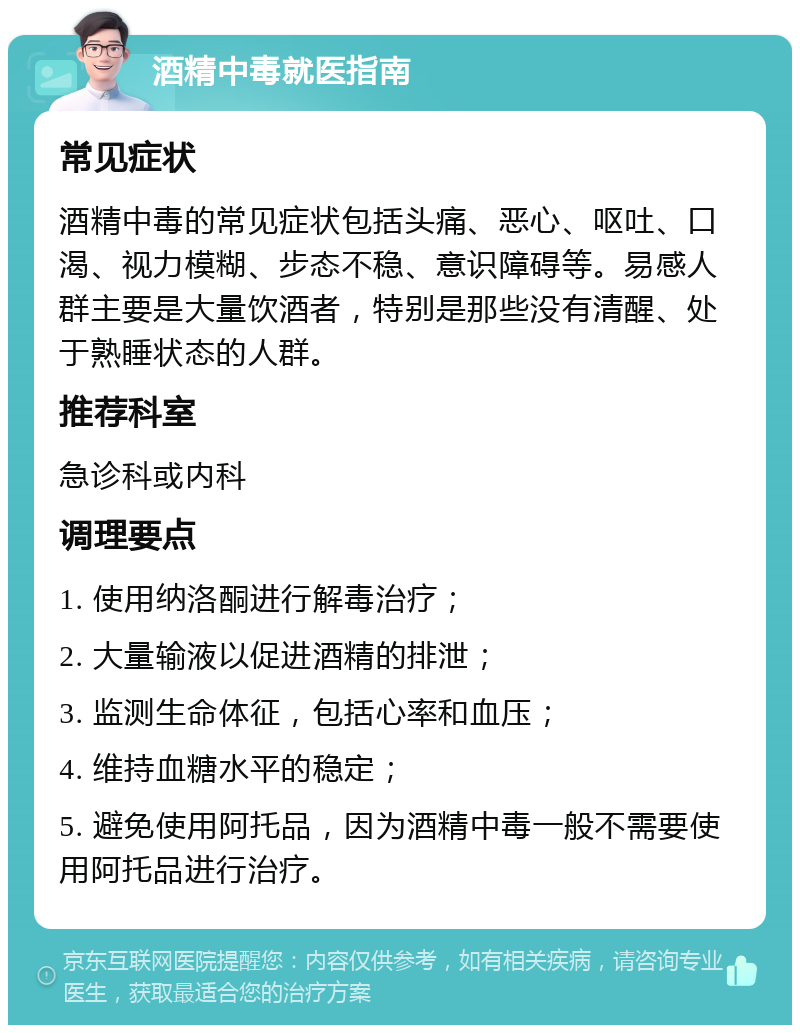 酒精中毒就医指南 常见症状 酒精中毒的常见症状包括头痛、恶心、呕吐、口渴、视力模糊、步态不稳、意识障碍等。易感人群主要是大量饮酒者，特别是那些没有清醒、处于熟睡状态的人群。 推荐科室 急诊科或内科 调理要点 1. 使用纳洛酮进行解毒治疗； 2. 大量输液以促进酒精的排泄； 3. 监测生命体征，包括心率和血压； 4. 维持血糖水平的稳定； 5. 避免使用阿托品，因为酒精中毒一般不需要使用阿托品进行治疗。