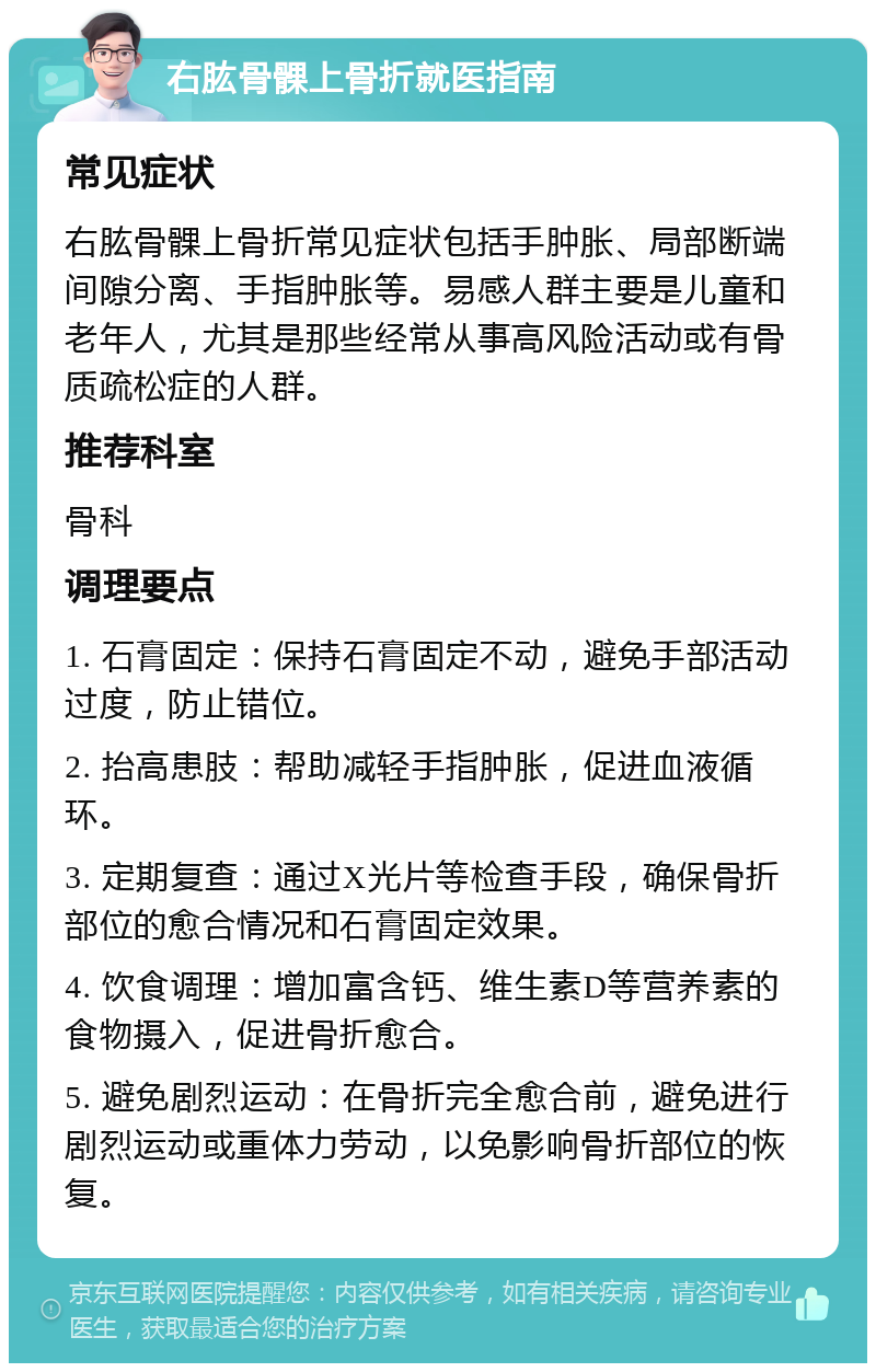 右肱骨髁上骨折就医指南 常见症状 右肱骨髁上骨折常见症状包括手肿胀、局部断端间隙分离、手指肿胀等。易感人群主要是儿童和老年人，尤其是那些经常从事高风险活动或有骨质疏松症的人群。 推荐科室 骨科 调理要点 1. 石膏固定：保持石膏固定不动，避免手部活动过度，防止错位。 2. 抬高患肢：帮助减轻手指肿胀，促进血液循环。 3. 定期复查：通过X光片等检查手段，确保骨折部位的愈合情况和石膏固定效果。 4. 饮食调理：增加富含钙、维生素D等营养素的食物摄入，促进骨折愈合。 5. 避免剧烈运动：在骨折完全愈合前，避免进行剧烈运动或重体力劳动，以免影响骨折部位的恢复。