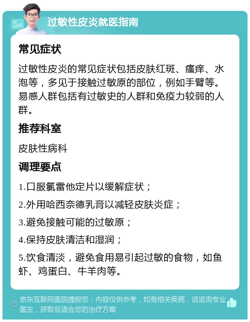 过敏性皮炎就医指南 常见症状 过敏性皮炎的常见症状包括皮肤红斑、瘙痒、水泡等，多见于接触过敏原的部位，例如手臂等。易感人群包括有过敏史的人群和免疫力较弱的人群。 推荐科室 皮肤性病科 调理要点 1.口服氯雷他定片以缓解症状； 2.外用哈西奈德乳膏以减轻皮肤炎症； 3.避免接触可能的过敏原； 4.保持皮肤清洁和湿润； 5.饮食清淡，避免食用易引起过敏的食物，如鱼虾、鸡蛋白、牛羊肉等。