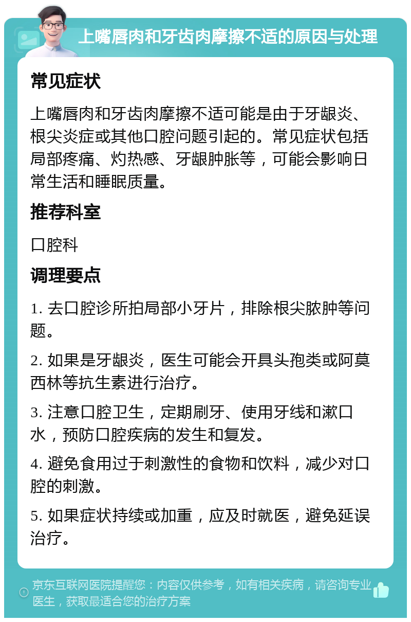 上嘴唇肉和牙齿肉摩擦不适的原因与处理 常见症状 上嘴唇肉和牙齿肉摩擦不适可能是由于牙龈炎、根尖炎症或其他口腔问题引起的。常见症状包括局部疼痛、灼热感、牙龈肿胀等，可能会影响日常生活和睡眠质量。 推荐科室 口腔科 调理要点 1. 去口腔诊所拍局部小牙片，排除根尖脓肿等问题。 2. 如果是牙龈炎，医生可能会开具头孢类或阿莫西林等抗生素进行治疗。 3. 注意口腔卫生，定期刷牙、使用牙线和漱口水，预防口腔疾病的发生和复发。 4. 避免食用过于刺激性的食物和饮料，减少对口腔的刺激。 5. 如果症状持续或加重，应及时就医，避免延误治疗。