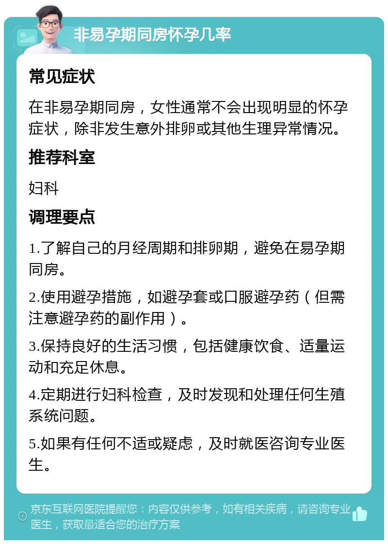 非易孕期同房怀孕几率 常见症状 在非易孕期同房，女性通常不会出现明显的怀孕症状，除非发生意外排卵或其他生理异常情况。 推荐科室 妇科 调理要点 1.了解自己的月经周期和排卵期，避免在易孕期同房。 2.使用避孕措施，如避孕套或口服避孕药（但需注意避孕药的副作用）。 3.保持良好的生活习惯，包括健康饮食、适量运动和充足休息。 4.定期进行妇科检查，及时发现和处理任何生殖系统问题。 5.如果有任何不适或疑虑，及时就医咨询专业医生。