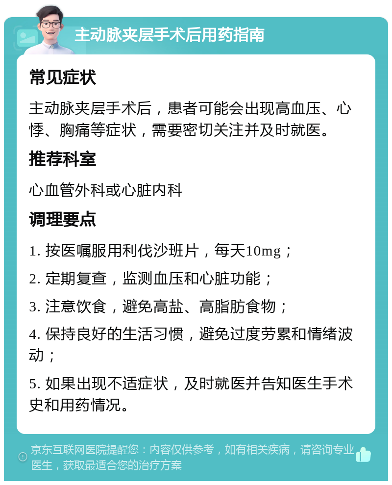 主动脉夹层手术后用药指南 常见症状 主动脉夹层手术后，患者可能会出现高血压、心悸、胸痛等症状，需要密切关注并及时就医。 推荐科室 心血管外科或心脏内科 调理要点 1. 按医嘱服用利伐沙班片，每天10mg； 2. 定期复查，监测血压和心脏功能； 3. 注意饮食，避免高盐、高脂肪食物； 4. 保持良好的生活习惯，避免过度劳累和情绪波动； 5. 如果出现不适症状，及时就医并告知医生手术史和用药情况。