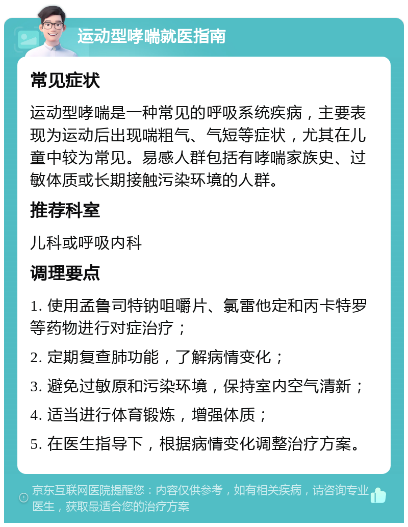 运动型哮喘就医指南 常见症状 运动型哮喘是一种常见的呼吸系统疾病，主要表现为运动后出现喘粗气、气短等症状，尤其在儿童中较为常见。易感人群包括有哮喘家族史、过敏体质或长期接触污染环境的人群。 推荐科室 儿科或呼吸内科 调理要点 1. 使用孟鲁司特钠咀嚼片、氯雷他定和丙卡特罗等药物进行对症治疗； 2. 定期复查肺功能，了解病情变化； 3. 避免过敏原和污染环境，保持室内空气清新； 4. 适当进行体育锻炼，增强体质； 5. 在医生指导下，根据病情变化调整治疗方案。