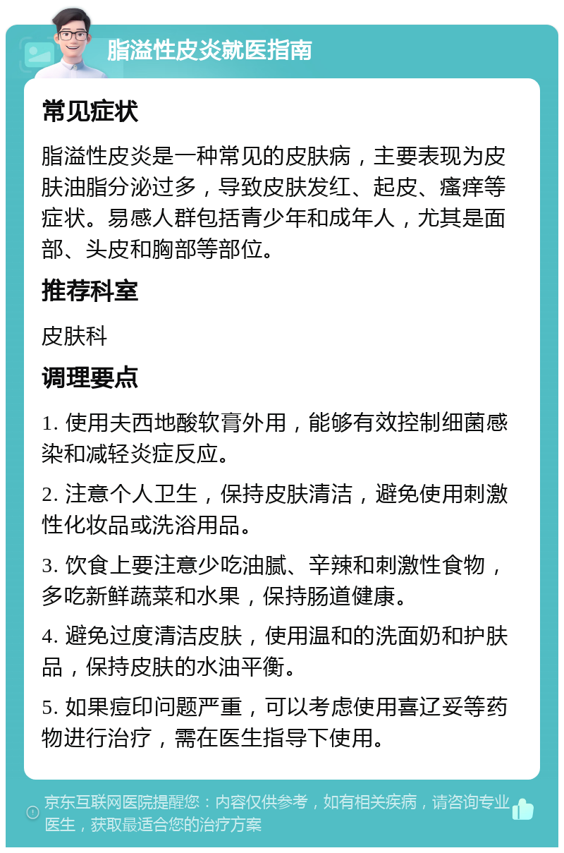 脂溢性皮炎就医指南 常见症状 脂溢性皮炎是一种常见的皮肤病，主要表现为皮肤油脂分泌过多，导致皮肤发红、起皮、瘙痒等症状。易感人群包括青少年和成年人，尤其是面部、头皮和胸部等部位。 推荐科室 皮肤科 调理要点 1. 使用夫西地酸软膏外用，能够有效控制细菌感染和减轻炎症反应。 2. 注意个人卫生，保持皮肤清洁，避免使用刺激性化妆品或洗浴用品。 3. 饮食上要注意少吃油腻、辛辣和刺激性食物，多吃新鲜蔬菜和水果，保持肠道健康。 4. 避免过度清洁皮肤，使用温和的洗面奶和护肤品，保持皮肤的水油平衡。 5. 如果痘印问题严重，可以考虑使用喜辽妥等药物进行治疗，需在医生指导下使用。