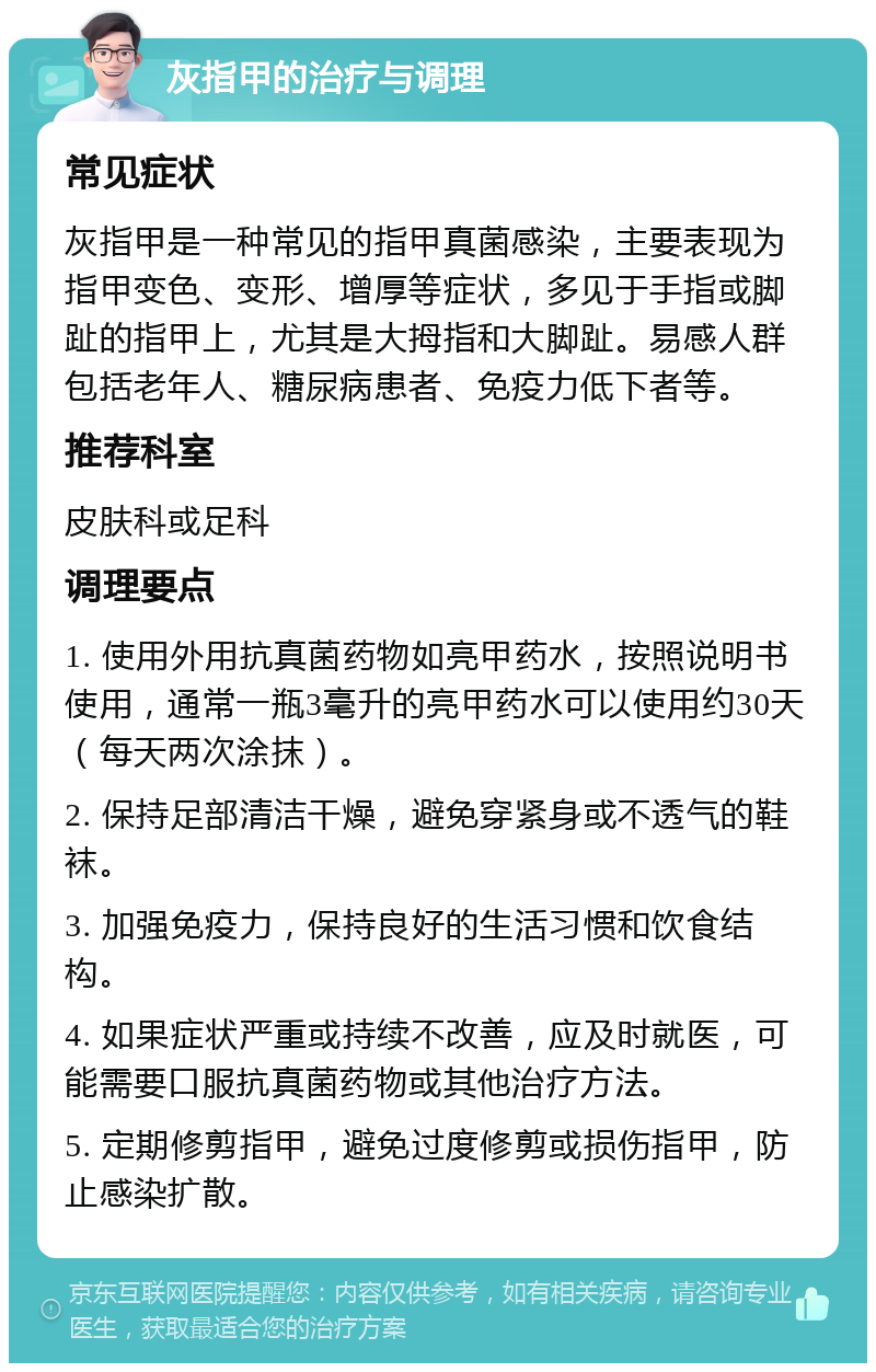 灰指甲的治疗与调理 常见症状 灰指甲是一种常见的指甲真菌感染，主要表现为指甲变色、变形、增厚等症状，多见于手指或脚趾的指甲上，尤其是大拇指和大脚趾。易感人群包括老年人、糖尿病患者、免疫力低下者等。 推荐科室 皮肤科或足科 调理要点 1. 使用外用抗真菌药物如亮甲药水，按照说明书使用，通常一瓶3毫升的亮甲药水可以使用约30天（每天两次涂抹）。 2. 保持足部清洁干燥，避免穿紧身或不透气的鞋袜。 3. 加强免疫力，保持良好的生活习惯和饮食结构。 4. 如果症状严重或持续不改善，应及时就医，可能需要口服抗真菌药物或其他治疗方法。 5. 定期修剪指甲，避免过度修剪或损伤指甲，防止感染扩散。