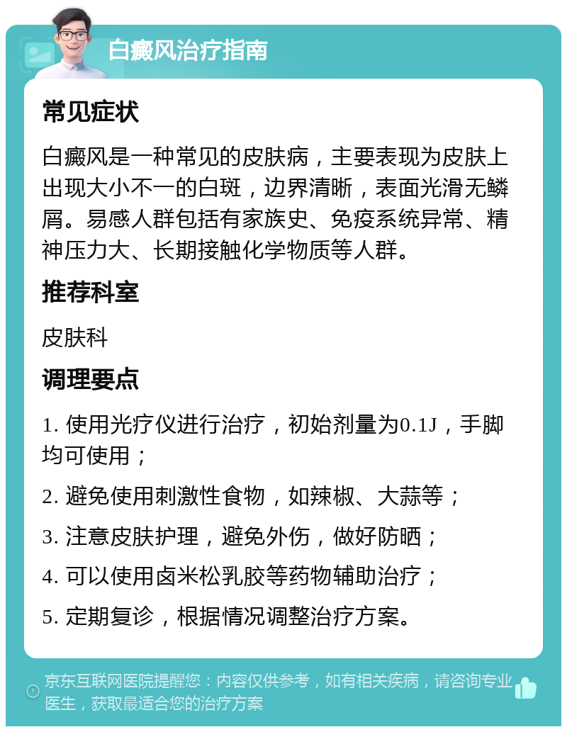 白癜风治疗指南 常见症状 白癜风是一种常见的皮肤病，主要表现为皮肤上出现大小不一的白斑，边界清晰，表面光滑无鳞屑。易感人群包括有家族史、免疫系统异常、精神压力大、长期接触化学物质等人群。 推荐科室 皮肤科 调理要点 1. 使用光疗仪进行治疗，初始剂量为0.1J，手脚均可使用； 2. 避免使用刺激性食物，如辣椒、大蒜等； 3. 注意皮肤护理，避免外伤，做好防晒； 4. 可以使用卤米松乳胶等药物辅助治疗； 5. 定期复诊，根据情况调整治疗方案。