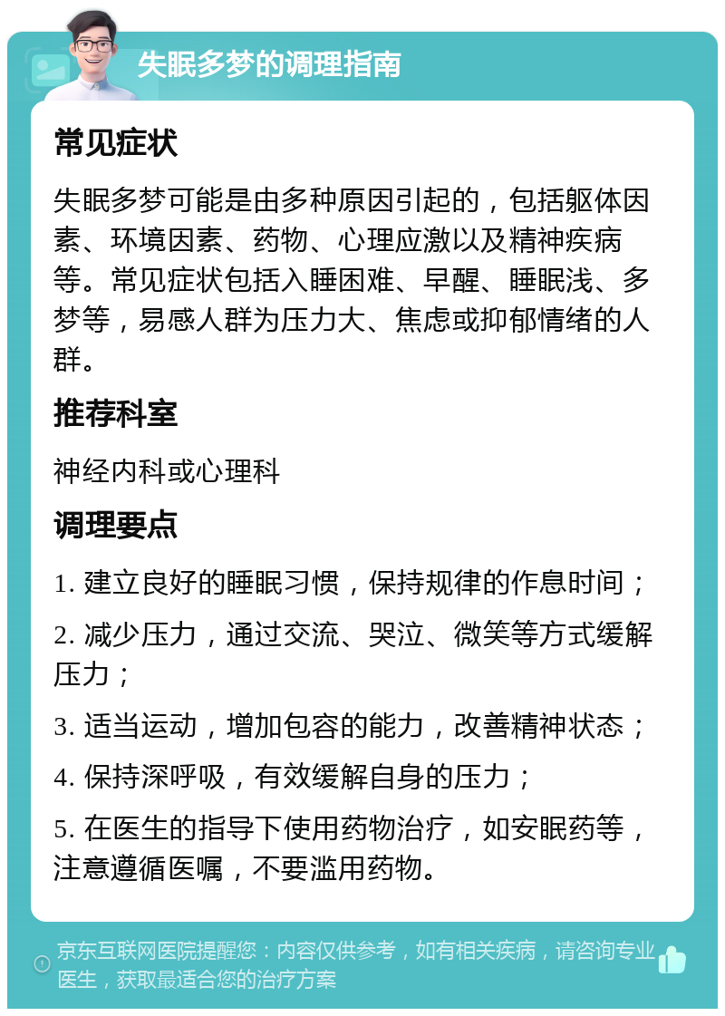 失眠多梦的调理指南 常见症状 失眠多梦可能是由多种原因引起的，包括躯体因素、环境因素、药物、心理应激以及精神疾病等。常见症状包括入睡困难、早醒、睡眠浅、多梦等，易感人群为压力大、焦虑或抑郁情绪的人群。 推荐科室 神经内科或心理科 调理要点 1. 建立良好的睡眠习惯，保持规律的作息时间； 2. 减少压力，通过交流、哭泣、微笑等方式缓解压力； 3. 适当运动，增加包容的能力，改善精神状态； 4. 保持深呼吸，有效缓解自身的压力； 5. 在医生的指导下使用药物治疗，如安眠药等，注意遵循医嘱，不要滥用药物。