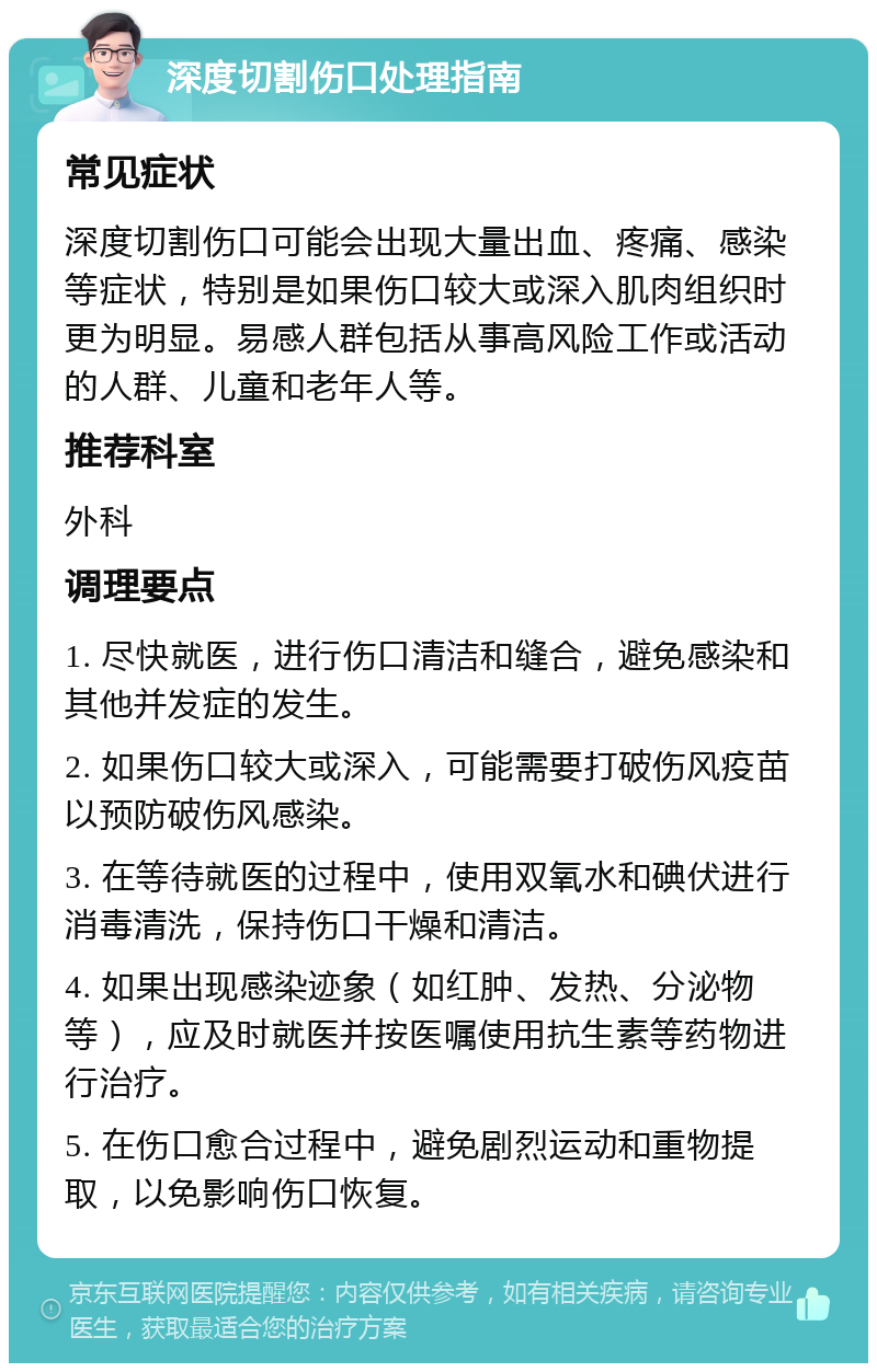 深度切割伤口处理指南 常见症状 深度切割伤口可能会出现大量出血、疼痛、感染等症状，特别是如果伤口较大或深入肌肉组织时更为明显。易感人群包括从事高风险工作或活动的人群、儿童和老年人等。 推荐科室 外科 调理要点 1. 尽快就医，进行伤口清洁和缝合，避免感染和其他并发症的发生。 2. 如果伤口较大或深入，可能需要打破伤风疫苗以预防破伤风感染。 3. 在等待就医的过程中，使用双氧水和碘伏进行消毒清洗，保持伤口干燥和清洁。 4. 如果出现感染迹象（如红肿、发热、分泌物等），应及时就医并按医嘱使用抗生素等药物进行治疗。 5. 在伤口愈合过程中，避免剧烈运动和重物提取，以免影响伤口恢复。