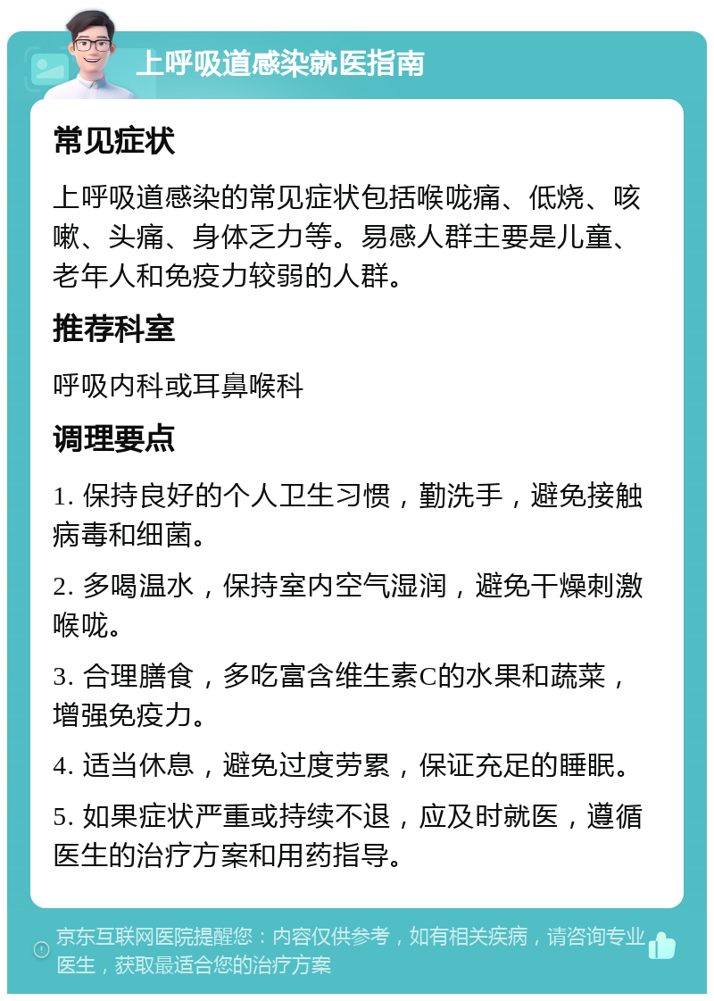 上呼吸道感染就医指南 常见症状 上呼吸道感染的常见症状包括喉咙痛、低烧、咳嗽、头痛、身体乏力等。易感人群主要是儿童、老年人和免疫力较弱的人群。 推荐科室 呼吸内科或耳鼻喉科 调理要点 1. 保持良好的个人卫生习惯，勤洗手，避免接触病毒和细菌。 2. 多喝温水，保持室内空气湿润，避免干燥刺激喉咙。 3. 合理膳食，多吃富含维生素C的水果和蔬菜，增强免疫力。 4. 适当休息，避免过度劳累，保证充足的睡眠。 5. 如果症状严重或持续不退，应及时就医，遵循医生的治疗方案和用药指导。