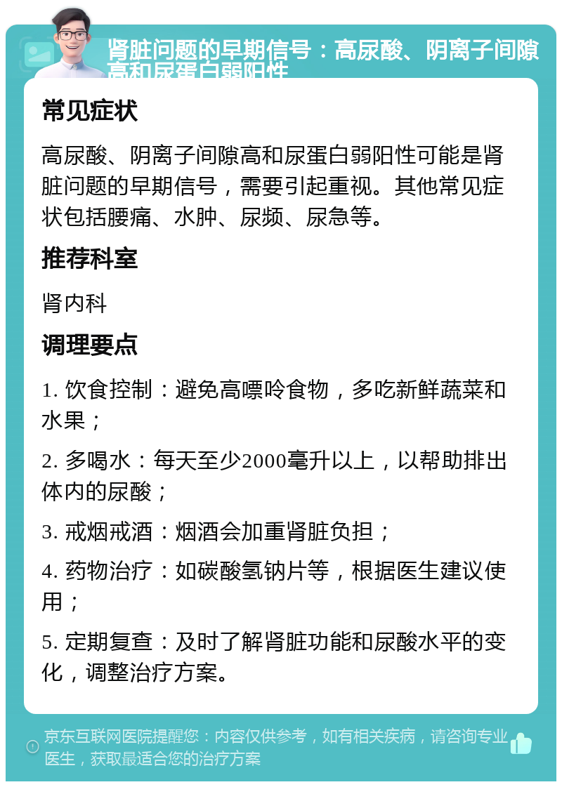 肾脏问题的早期信号：高尿酸、阴离子间隙高和尿蛋白弱阳性 常见症状 高尿酸、阴离子间隙高和尿蛋白弱阳性可能是肾脏问题的早期信号，需要引起重视。其他常见症状包括腰痛、水肿、尿频、尿急等。 推荐科室 肾内科 调理要点 1. 饮食控制：避免高嘌呤食物，多吃新鲜蔬菜和水果； 2. 多喝水：每天至少2000毫升以上，以帮助排出体内的尿酸； 3. 戒烟戒酒：烟酒会加重肾脏负担； 4. 药物治疗：如碳酸氢钠片等，根据医生建议使用； 5. 定期复查：及时了解肾脏功能和尿酸水平的变化，调整治疗方案。