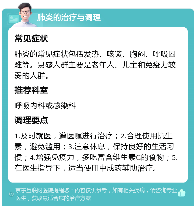 肺炎的治疗与调理 常见症状 肺炎的常见症状包括发热、咳嗽、胸闷、呼吸困难等。易感人群主要是老年人、儿童和免疫力较弱的人群。 推荐科室 呼吸内科或感染科 调理要点 1.及时就医，遵医嘱进行治疗；2.合理使用抗生素，避免滥用；3.注意休息，保持良好的生活习惯；4.增强免疫力，多吃富含维生素C的食物；5.在医生指导下，适当使用中成药辅助治疗。