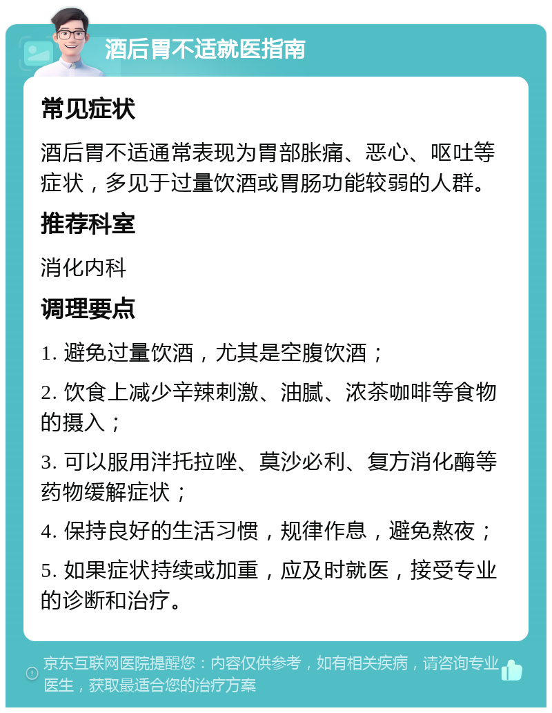 酒后胃不适就医指南 常见症状 酒后胃不适通常表现为胃部胀痛、恶心、呕吐等症状，多见于过量饮酒或胃肠功能较弱的人群。 推荐科室 消化内科 调理要点 1. 避免过量饮酒，尤其是空腹饮酒； 2. 饮食上减少辛辣刺激、油腻、浓茶咖啡等食物的摄入； 3. 可以服用泮托拉唑、莫沙必利、复方消化酶等药物缓解症状； 4. 保持良好的生活习惯，规律作息，避免熬夜； 5. 如果症状持续或加重，应及时就医，接受专业的诊断和治疗。