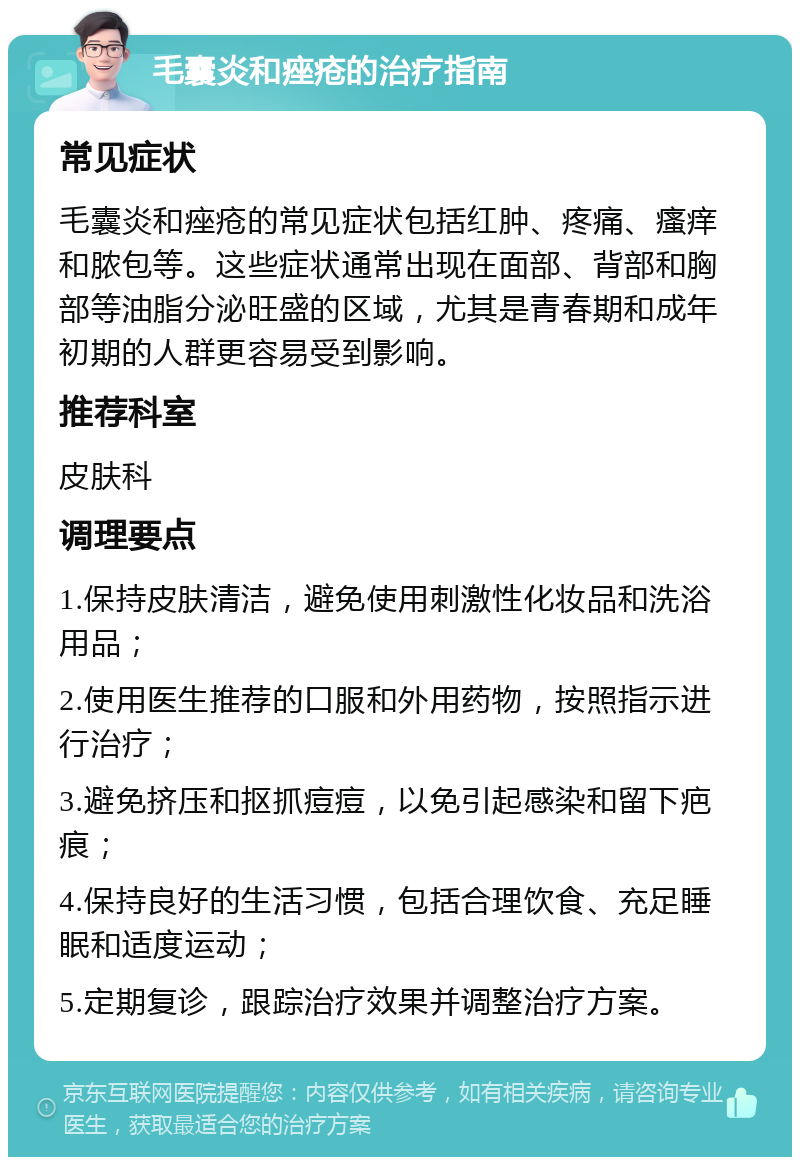 毛囊炎和痤疮的治疗指南 常见症状 毛囊炎和痤疮的常见症状包括红肿、疼痛、瘙痒和脓包等。这些症状通常出现在面部、背部和胸部等油脂分泌旺盛的区域，尤其是青春期和成年初期的人群更容易受到影响。 推荐科室 皮肤科 调理要点 1.保持皮肤清洁，避免使用刺激性化妆品和洗浴用品； 2.使用医生推荐的口服和外用药物，按照指示进行治疗； 3.避免挤压和抠抓痘痘，以免引起感染和留下疤痕； 4.保持良好的生活习惯，包括合理饮食、充足睡眠和适度运动； 5.定期复诊，跟踪治疗效果并调整治疗方案。