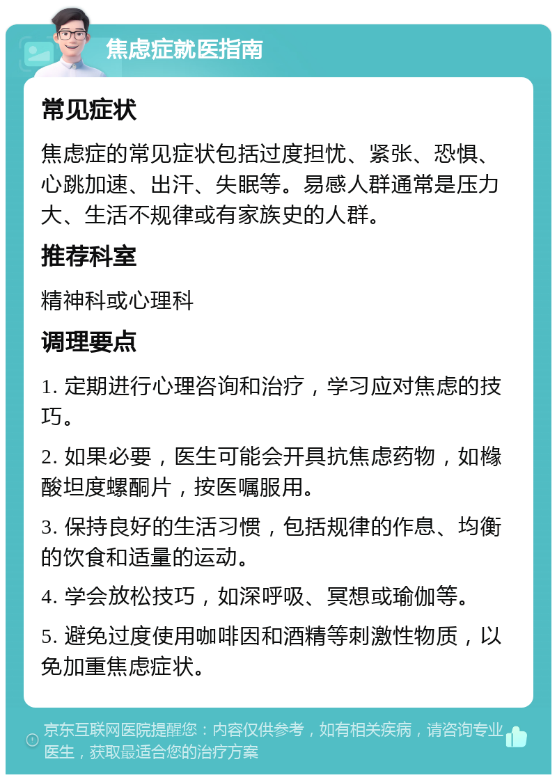 焦虑症就医指南 常见症状 焦虑症的常见症状包括过度担忧、紧张、恐惧、心跳加速、出汗、失眠等。易感人群通常是压力大、生活不规律或有家族史的人群。 推荐科室 精神科或心理科 调理要点 1. 定期进行心理咨询和治疗，学习应对焦虑的技巧。 2. 如果必要，医生可能会开具抗焦虑药物，如橼酸坦度螺酮片，按医嘱服用。 3. 保持良好的生活习惯，包括规律的作息、均衡的饮食和适量的运动。 4. 学会放松技巧，如深呼吸、冥想或瑜伽等。 5. 避免过度使用咖啡因和酒精等刺激性物质，以免加重焦虑症状。