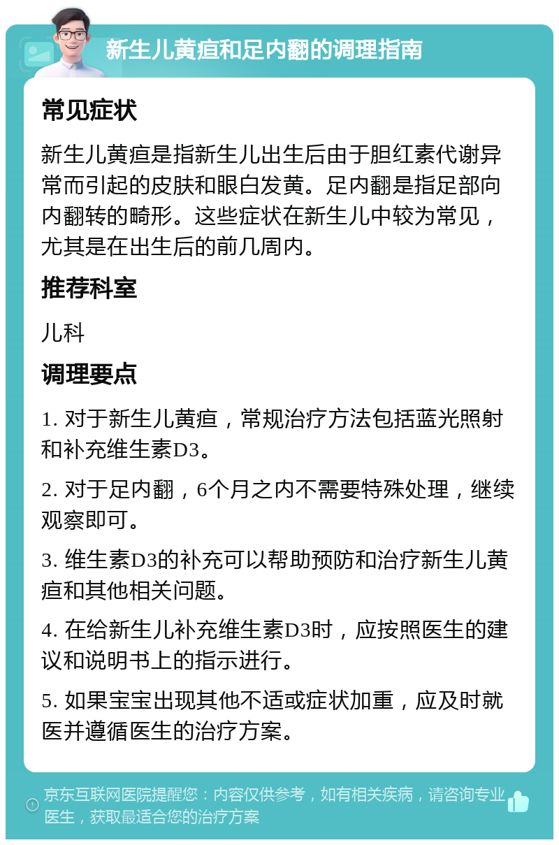 新生儿黄疸和足内翻的调理指南 常见症状 新生儿黄疸是指新生儿出生后由于胆红素代谢异常而引起的皮肤和眼白发黄。足内翻是指足部向内翻转的畸形。这些症状在新生儿中较为常见，尤其是在出生后的前几周内。 推荐科室 儿科 调理要点 1. 对于新生儿黄疸，常规治疗方法包括蓝光照射和补充维生素D3。 2. 对于足内翻，6个月之内不需要特殊处理，继续观察即可。 3. 维生素D3的补充可以帮助预防和治疗新生儿黄疸和其他相关问题。 4. 在给新生儿补充维生素D3时，应按照医生的建议和说明书上的指示进行。 5. 如果宝宝出现其他不适或症状加重，应及时就医并遵循医生的治疗方案。