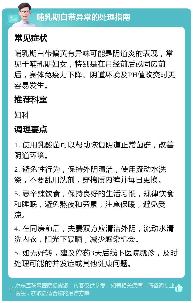 哺乳期白带异常的处理指南 常见症状 哺乳期白带偏黄有异味可能是阴道炎的表现，常见于哺乳期妇女，特别是在月经前后或同房前后，身体免疫力下降、阴道环境及PH值改变时更容易发生。 推荐科室 妇科 调理要点 1. 使用乳酸菌可以帮助恢复阴道正常菌群，改善阴道环境。 2. 避免性行为，保持外阴清洁，使用流动水洗涤，不要乱用洗剂，穿棉质内裤并每日更换。 3. 忌辛辣饮食，保持良好的生活习惯，规律饮食和睡眠，避免熬夜和劳累，注意保暖，避免受凉。 4. 在同房前后，夫妻双方应清洁外阴，流动水清洗内衣，阳光下暴晒，减少感染机会。 5. 如无好转，建议停药3天后线下医院就诊，及时处理可能的并发症或其他健康问题。