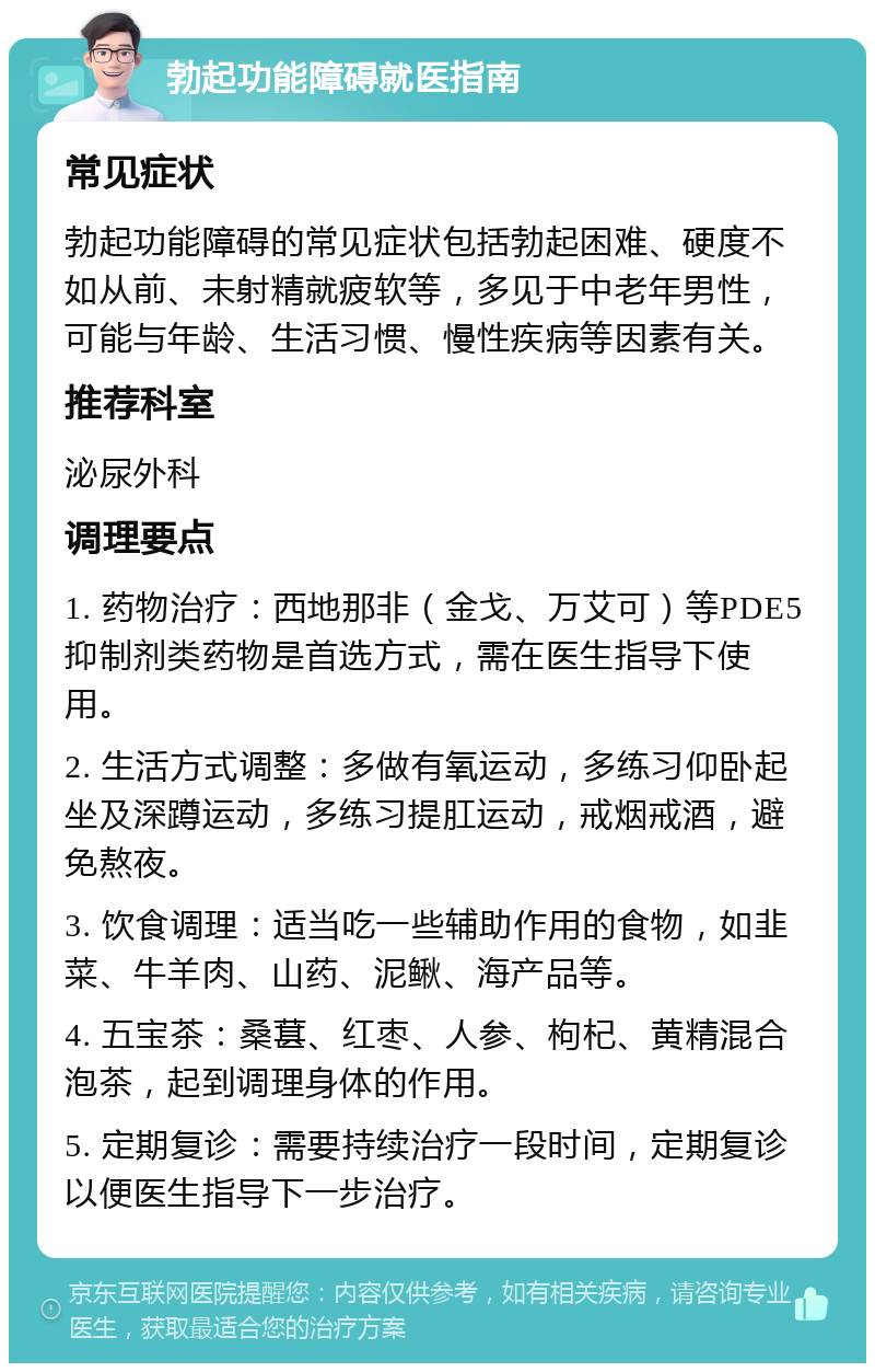 勃起功能障碍就医指南 常见症状 勃起功能障碍的常见症状包括勃起困难、硬度不如从前、未射精就疲软等，多见于中老年男性，可能与年龄、生活习惯、慢性疾病等因素有关。 推荐科室 泌尿外科 调理要点 1. 药物治疗：西地那非（金戈、万艾可）等PDE5抑制剂类药物是首选方式，需在医生指导下使用。 2. 生活方式调整：多做有氧运动，多练习仰卧起坐及深蹲运动，多练习提肛运动，戒烟戒酒，避免熬夜。 3. 饮食调理：适当吃一些辅助作用的食物，如韭菜、牛羊肉、山药、泥鳅、海产品等。 4. 五宝茶：桑葚、红枣、人参、枸杞、黄精混合泡茶，起到调理身体的作用。 5. 定期复诊：需要持续治疗一段时间，定期复诊以便医生指导下一步治疗。