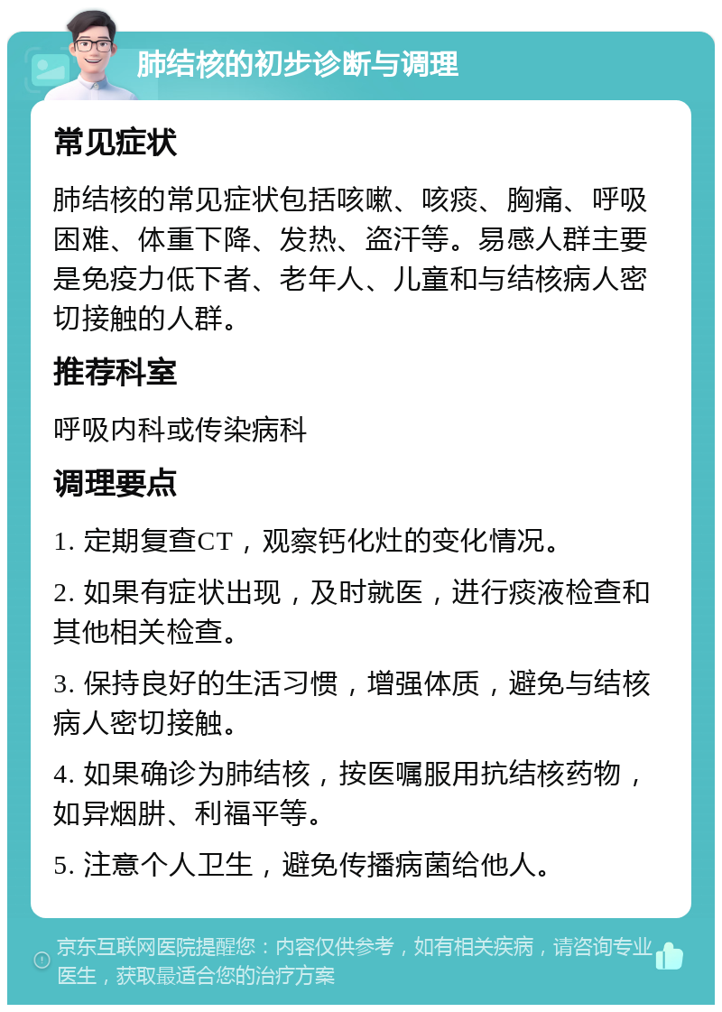 肺结核的初步诊断与调理 常见症状 肺结核的常见症状包括咳嗽、咳痰、胸痛、呼吸困难、体重下降、发热、盗汗等。易感人群主要是免疫力低下者、老年人、儿童和与结核病人密切接触的人群。 推荐科室 呼吸内科或传染病科 调理要点 1. 定期复查CT，观察钙化灶的变化情况。 2. 如果有症状出现，及时就医，进行痰液检查和其他相关检查。 3. 保持良好的生活习惯，增强体质，避免与结核病人密切接触。 4. 如果确诊为肺结核，按医嘱服用抗结核药物，如异烟肼、利福平等。 5. 注意个人卫生，避免传播病菌给他人。