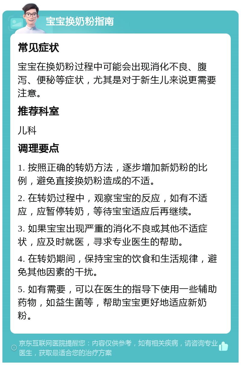 宝宝换奶粉指南 常见症状 宝宝在换奶粉过程中可能会出现消化不良、腹泻、便秘等症状，尤其是对于新生儿来说更需要注意。 推荐科室 儿科 调理要点 1. 按照正确的转奶方法，逐步增加新奶粉的比例，避免直接换奶粉造成的不适。 2. 在转奶过程中，观察宝宝的反应，如有不适应，应暂停转奶，等待宝宝适应后再继续。 3. 如果宝宝出现严重的消化不良或其他不适症状，应及时就医，寻求专业医生的帮助。 4. 在转奶期间，保持宝宝的饮食和生活规律，避免其他因素的干扰。 5. 如有需要，可以在医生的指导下使用一些辅助药物，如益生菌等，帮助宝宝更好地适应新奶粉。