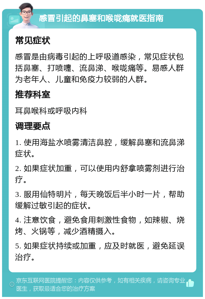 感冒引起的鼻塞和喉咙痛就医指南 常见症状 感冒是由病毒引起的上呼吸道感染，常见症状包括鼻塞、打喷嚏、流鼻涕、喉咙痛等。易感人群为老年人、儿童和免疫力较弱的人群。 推荐科室 耳鼻喉科或呼吸内科 调理要点 1. 使用海盐水喷雾清洁鼻腔，缓解鼻塞和流鼻涕症状。 2. 如果症状加重，可以使用内舒拿喷雾剂进行治疗。 3. 服用仙特明片，每天晚饭后半小时一片，帮助缓解过敏引起的症状。 4. 注意饮食，避免食用刺激性食物，如辣椒、烧烤、火锅等，减少酒精摄入。 5. 如果症状持续或加重，应及时就医，避免延误治疗。