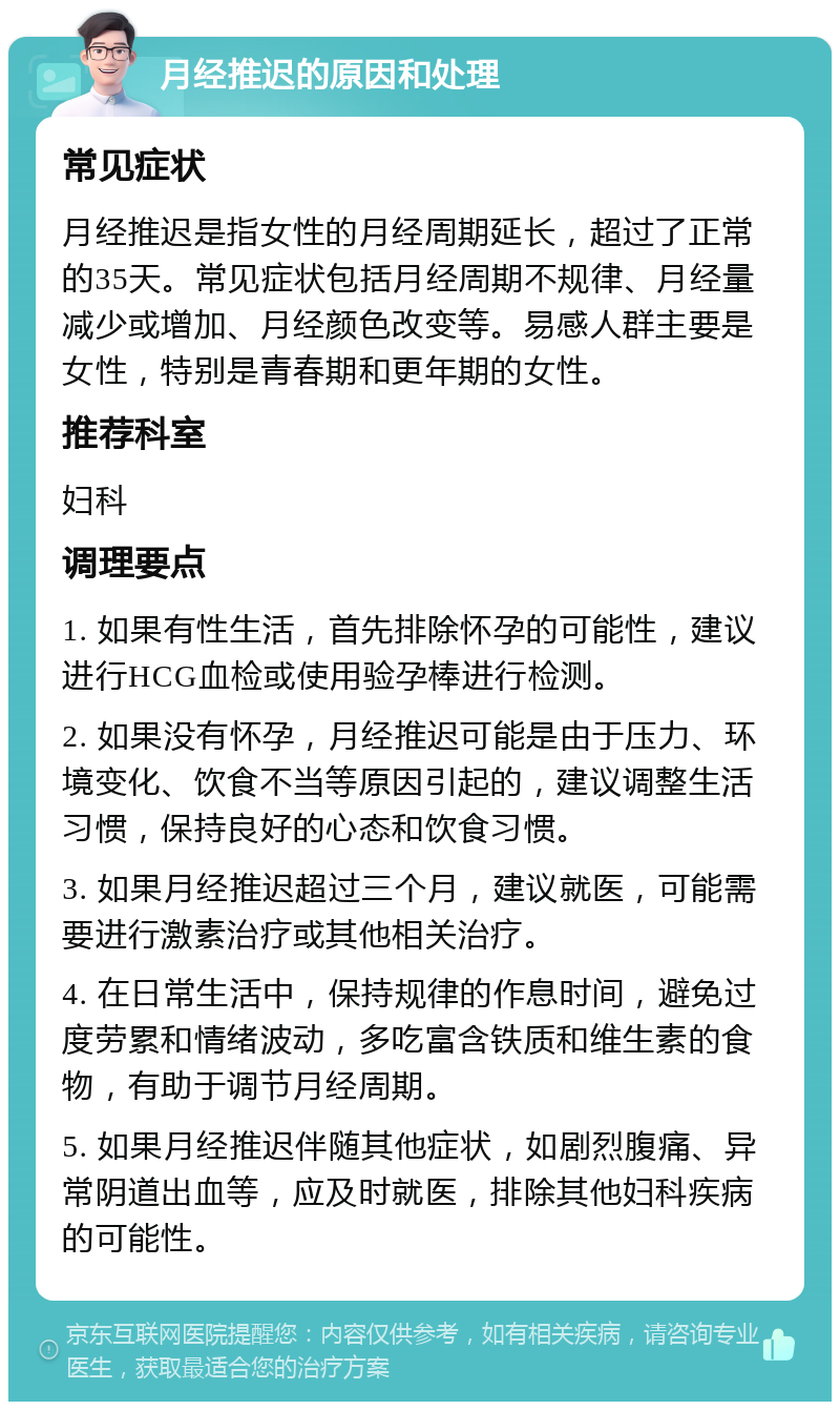 月经推迟的原因和处理 常见症状 月经推迟是指女性的月经周期延长，超过了正常的35天。常见症状包括月经周期不规律、月经量减少或增加、月经颜色改变等。易感人群主要是女性，特别是青春期和更年期的女性。 推荐科室 妇科 调理要点 1. 如果有性生活，首先排除怀孕的可能性，建议进行HCG血检或使用验孕棒进行检测。 2. 如果没有怀孕，月经推迟可能是由于压力、环境变化、饮食不当等原因引起的，建议调整生活习惯，保持良好的心态和饮食习惯。 3. 如果月经推迟超过三个月，建议就医，可能需要进行激素治疗或其他相关治疗。 4. 在日常生活中，保持规律的作息时间，避免过度劳累和情绪波动，多吃富含铁质和维生素的食物，有助于调节月经周期。 5. 如果月经推迟伴随其他症状，如剧烈腹痛、异常阴道出血等，应及时就医，排除其他妇科疾病的可能性。