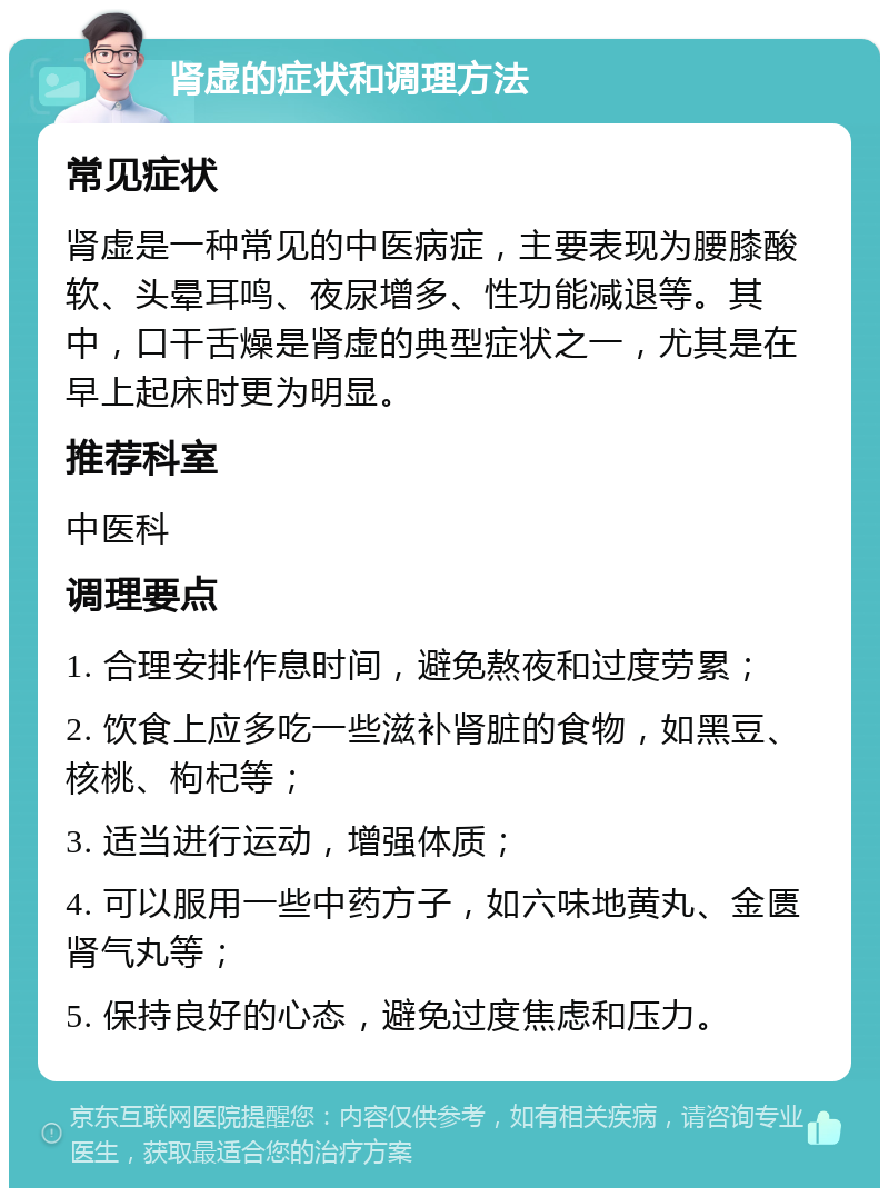 肾虚的症状和调理方法 常见症状 肾虚是一种常见的中医病症，主要表现为腰膝酸软、头晕耳鸣、夜尿增多、性功能减退等。其中，口干舌燥是肾虚的典型症状之一，尤其是在早上起床时更为明显。 推荐科室 中医科 调理要点 1. 合理安排作息时间，避免熬夜和过度劳累； 2. 饮食上应多吃一些滋补肾脏的食物，如黑豆、核桃、枸杞等； 3. 适当进行运动，增强体质； 4. 可以服用一些中药方子，如六味地黄丸、金匮肾气丸等； 5. 保持良好的心态，避免过度焦虑和压力。