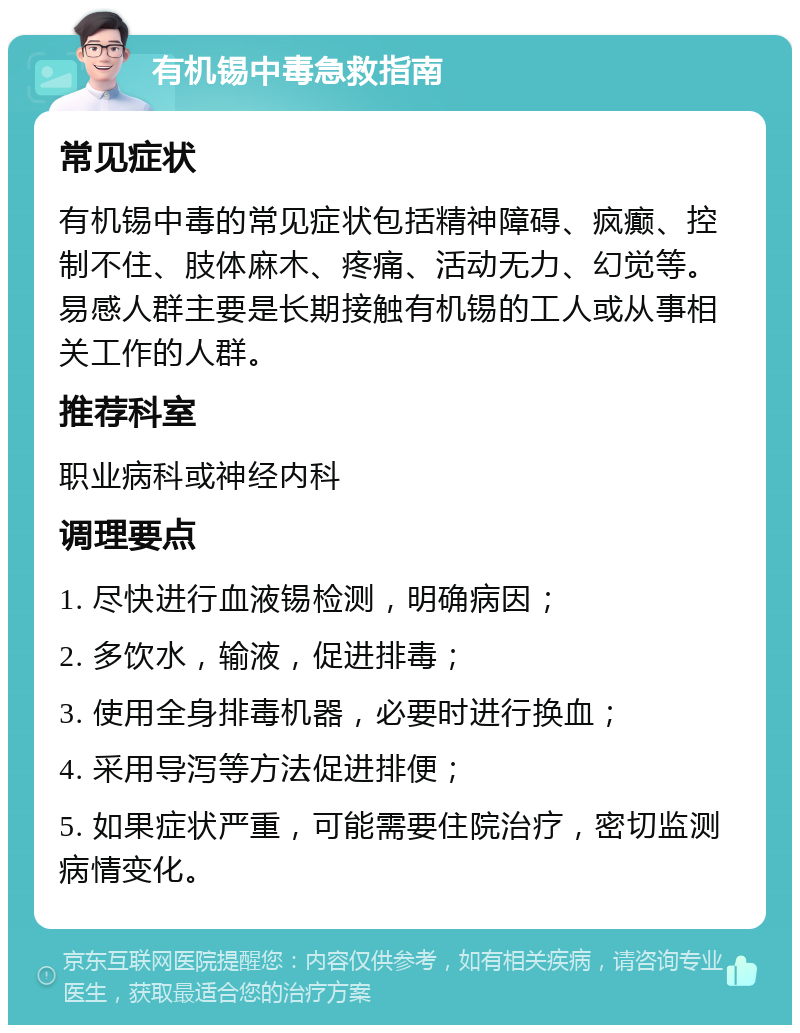 有机锡中毒急救指南 常见症状 有机锡中毒的常见症状包括精神障碍、疯癫、控制不住、肢体麻木、疼痛、活动无力、幻觉等。易感人群主要是长期接触有机锡的工人或从事相关工作的人群。 推荐科室 职业病科或神经内科 调理要点 1. 尽快进行血液锡检测，明确病因； 2. 多饮水，输液，促进排毒； 3. 使用全身排毒机器，必要时进行换血； 4. 采用导泻等方法促进排便； 5. 如果症状严重，可能需要住院治疗，密切监测病情变化。