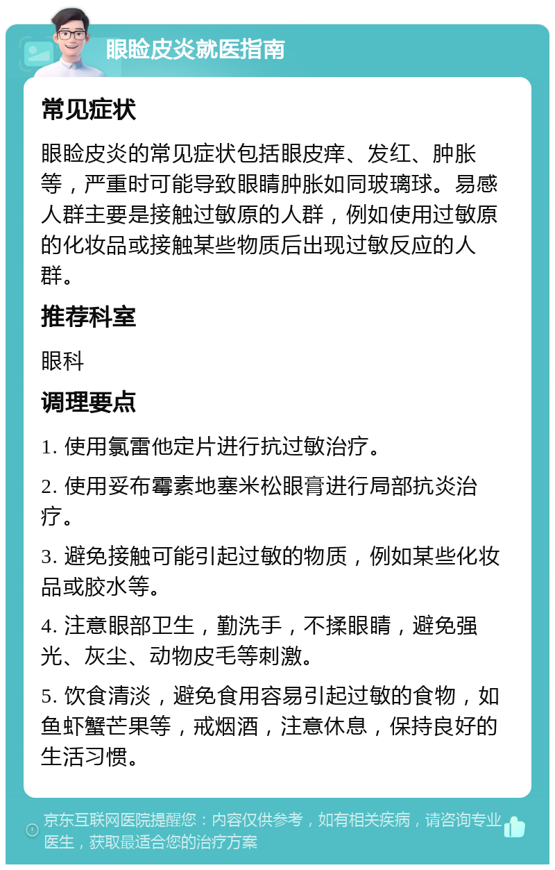 眼睑皮炎就医指南 常见症状 眼睑皮炎的常见症状包括眼皮痒、发红、肿胀等，严重时可能导致眼睛肿胀如同玻璃球。易感人群主要是接触过敏原的人群，例如使用过敏原的化妆品或接触某些物质后出现过敏反应的人群。 推荐科室 眼科 调理要点 1. 使用氯雷他定片进行抗过敏治疗。 2. 使用妥布霉素地塞米松眼膏进行局部抗炎治疗。 3. 避免接触可能引起过敏的物质，例如某些化妆品或胶水等。 4. 注意眼部卫生，勤洗手，不揉眼睛，避免强光、灰尘、动物皮毛等刺激。 5. 饮食清淡，避免食用容易引起过敏的食物，如鱼虾蟹芒果等，戒烟酒，注意休息，保持良好的生活习惯。