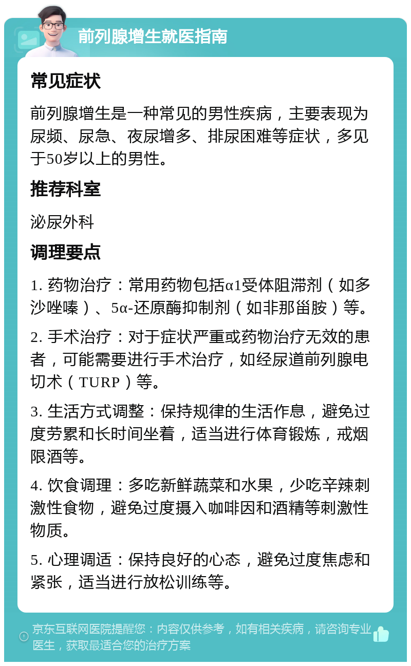 前列腺增生就医指南 常见症状 前列腺增生是一种常见的男性疾病，主要表现为尿频、尿急、夜尿增多、排尿困难等症状，多见于50岁以上的男性。 推荐科室 泌尿外科 调理要点 1. 药物治疗：常用药物包括α1受体阻滞剂（如多沙唑嗪）、5α-还原酶抑制剂（如非那甾胺）等。 2. 手术治疗：对于症状严重或药物治疗无效的患者，可能需要进行手术治疗，如经尿道前列腺电切术（TURP）等。 3. 生活方式调整：保持规律的生活作息，避免过度劳累和长时间坐着，适当进行体育锻炼，戒烟限酒等。 4. 饮食调理：多吃新鲜蔬菜和水果，少吃辛辣刺激性食物，避免过度摄入咖啡因和酒精等刺激性物质。 5. 心理调适：保持良好的心态，避免过度焦虑和紧张，适当进行放松训练等。