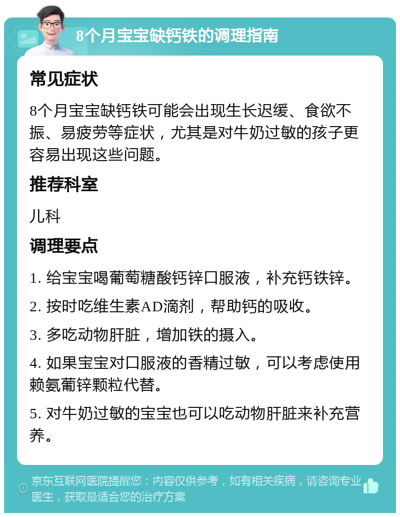 8个月宝宝缺钙铁的调理指南 常见症状 8个月宝宝缺钙铁可能会出现生长迟缓、食欲不振、易疲劳等症状，尤其是对牛奶过敏的孩子更容易出现这些问题。 推荐科室 儿科 调理要点 1. 给宝宝喝葡萄糖酸钙锌口服液，补充钙铁锌。 2. 按时吃维生素AD滴剂，帮助钙的吸收。 3. 多吃动物肝脏，增加铁的摄入。 4. 如果宝宝对口服液的香精过敏，可以考虑使用赖氨葡锌颗粒代替。 5. 对牛奶过敏的宝宝也可以吃动物肝脏来补充营养。